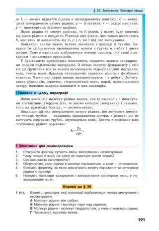 § 30. Змочування. Капілярні явища
191
де h — висота підняття рідини в циліндричному капілярі; σ — коефі-
цієнт поверхневого натягу рідини; ρ — її густина; r — радіус капіляра;
g — прискорення вільного падіння.
Якщо рідина не змочує капіляр, то її рівень у ньому буде нижчим
від рівня рідини в посудині. Різниця цих рівнів, яку також позначають
h, має таку ж залежність від σ, ρ і r, як і під час змочування.
Капілярні явища мають велике значення в природі й техніці. За-
вдяки їм здійснюється проникнення вологи з ґрунту в стебла і листя
рослин. Саме в капілярах відбуваються основні процеси, пов’язані з ди-
ханням і живленням організмів.
У будівництві враховують можливість підняття вологи капілярни-
ми порами будівельних матеріалів. З метою захисту фундаменту і стін
від дії ґрунтових вод та вологи застосовують гідроізоляційні матеріали:
толь, смоли тощо. Завдяки капілярному підняттю вдається фарбувати
тканини. Часто капілярні явища використовують і в побуті. Застосу-
вання рушників, серветок, гігроскопічної вати, марлі, промокального
паперу можливе завдяки наявності в них капілярів.
! Головне в цьому параграфі
Якщо взаємодія молекул рідини менша, ніж їх взаємодія з молекула-
ми контактного твердого тіла, то маємо випадок змочування і навпаки,
коли ця взаємодія більша, — незмочування.
Внаслідок дії сил поверхневого натягу рідини, що змочують поверх-
ню тонких трубок — капілярів, піднімаються догори, а рідини, що не
змочують поверхню трубок, опускаються вниз. Висота піднімання (або
опускання) рідини дорівнює:
2
h
gr
σ
=
ρ
.
? Запитання для самоперевірки
1. Розкрийте фізичну сутність явищ змочування і незмочування.
2. Чому плями з жиру на одязі не вдається змити водою?
3. Що називають капілярністю?
4. Обґрунтуйте, коли рідина в капілярі піднімається, а коли — опускається.
5. Виведіть формулу, за якою визначають висоту піднімання чи опускання
рідини у капілярі.
6. Наведіть приклади врахування і використання капілярних явищ у по-
всякденному житті.
Вправа до § 30
1 (п). Вкажіть, унаслідок якої взаємодії відбуваються явища змочування і
незмочування:
А Молекул рідини між собою.
Б Молекул рідини і молекул пари над рідиною.
В Молекул рідини і молекул твердого тіла, з яким стикається рідина.
Г Правильної відповіді немає.
 