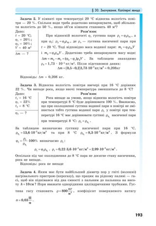 § 30. Змочування. Капілярні явища
193
Задача 2. У кімнаті при температурі 20 °С відносна вологість пові-
тря — 20 %. Скільки води треба додатково випаровувати, щоб збільши-
ти вологість до 50 %, якщо об’єм кімнати становить 40 м3
?
Дано:
t = 20 °C;
ϕ1 = 20%;
ϕ2 = 50%;
V = 40 м3
Розв’язок
При відносній вологості ϕ1 густина пари 1 1 01ρ = ϕ ρ , а
при ϕ2: 2 2 02ρ = ϕ ρ , де ρн — густина насиченої пари при
t = 20 °C. Тоді відповідно маса водяної пари: 1 1 01m V= ϕ ρ
і 2 2 02m V= ϕ ρ . Додатково треба випаровувати масу води:
2 1 2 1 0( )m m m V∆ = − = ϕ − ϕ ρ . За таблицею знаходимо
ρ0 = 1,73 · 10–2
кг/м3
. Після підстановки даних:
( ) 2 3
0,5 0,2 1,73 10 /кг мm −
∆ = − ⋅ = 0,208кг
∆m — ?
Відповідь: ∆m = 0,208 кг.
Задача 3. Відносна вологість повітря ввечері при 16 °С дорівнює
22 %. Чи випаде роса, якщо вночі температура зменшиться до 8 °С?
Дано:
t1 = 16 °C
ϕ1 = 22%
t2 = 8 °C
Розв’язок
Роса випаде за умови, якщо відносна вологість повітря
при температурі 8 °С буде дорівнювати 100 %. Вважаємо,
що при охолодженні густина водяної пари в повітрі не змі-
нюється тобто густина водяної пари 1ρ у повітрі при тем-
пературі 16 °С має дорівнювати густині 20ρ насиченої пари
при температурі 8 °С: 21 0ρ = ρ .
ϕ2 — ?
За таблицею визначаємо густину насиченої пари при 16 °С.
1
2 3
0 13,6 10 /кг м−
ρ = ⋅ та при 8 °С 2
3 3
0 8,3 10 /кг м−
ρ = ⋅ . З формули
1
1
1
0
100%
ρ
ϕ = ⋅
ρ
визначаємо 1ρ :
11 1 0ρ = ϕ ρ . 2 3 3 3
1 0,22 3,6 10 / 2,99 10 /кг м кг м− −
ρ = ⋅ ⋅ = ⋅ .
Оскільки під час охолодження до 8 °С пара не досягне стану насичення,
роса не випаде.
Відповідь: роса не випаде
Задача 4. Яким має бути найбільший діаметр пор у гніті (волокні)
нагрівального пристрою (керогазу), що працює на рідкому паливі — га-
сі, щоб він піднімався від дна ємності з пальним до пальника на висо-
ту 10смh = ? Пори вважати однорідними циліндричними трубками. Гус-
тина гасу становить 3
800
кг
м
ρ = , коефіцієнт поверхневого натягу
0,03
Н
м
σ = .
 