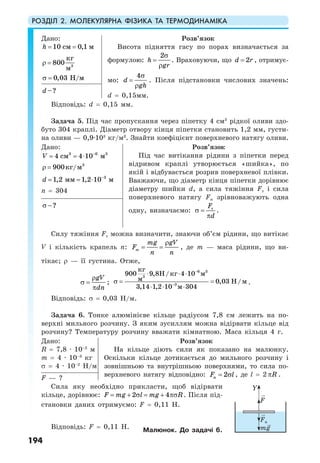 РОЗДІЛ 2. МОЛЕКУЛЯРНА ФІЗИКА ТА ТЕРМОДИНАМІКА
194
Дано:
10 0,1см мh = =
3
кг
800
м
ρ =
0,03 /Н мσ =
Розв’язок
Висота підняття гасу по порах визначається за
формулою:
2
h
gr
σ
=
ρ
. Враховуючи, що 2d r= , отримує-
мо:
4
d
gh
σ
=
ρ
. Після підстановки числових значень:
d = 0,15мм.
–?d
Відповідь: d = 0,15 мм.
Задача 5. Під час пропускання через піпетку 4 см3
рідкої оливи здо-
буто 304 краплі. Діаметр отвору кінця піпетки становить 1,2 мм, густи-
на оливи — 0,9·103
кг/м3
. Знайти коефіцієнт поверхневого натягу оливи.
Дано:
3 6 3
4 4 10см мV −
= = ⋅
3
900 /кг мρ =
3
1,2 1,2 10мм мd −
= = ⋅
n = 304
Розв’язок
Під час витікання рідини з піпетки перед
відривом краплі утворюється «шийка», по
якій і відбувається розрив поверхневої плівки.
Вважаючи, що діаметр кінця піпетки дорівнює
діаметру шийки d, а сила тяжіння Fт і сила
поверхневого натягу Fн зрівноважують одна
одну, визначаємо: тF
d
σ =
π
.
?σ −
Силу тяжіння Fт можна визначити, знаючи об’єм рідини, що витікає
V і кількість крапель n: т
mg gV
F
n n
ρ
= = , де m — маса рідини, що ви-
тікає; ρ — її густина. Отже,
gV
dn
ρ
σ =
π
;
6 3
3
3
900 9,8 / 4 10
0,03
3,14 1,2 10 3м 04
кг
H кг м
м H/м
−
−
⋅ ⋅ ⋅
σ = =
⋅ ⋅ ⋅
.
Відповідь: σ = 0,03 Н/м.
Задача 6. Тонке алюмінієве кільце радіусом 7,8 см лежить на по-
верхні мильного розчину. З яким зусиллям можна відірвати кільце від
розчину? Температуру розчину вважати кімнатною. Маса кільця 4 г.
Дано:
R = 7,8 · 10–2
м
m = 4 · 10–3
кг
σ = 4 · 10–2
Н/м
Розв’язок
На кільце діють сили як показано на малюнку.
Оскільки кільце дотикається до мильного розчину і
зовнішньою та внутрішньою поверхнями, то сила по-
верхневого натягу відповідно: н 2F l= σ , де l = 2 Rπ .F — ?
Сила яку необхідно прикласти, щоб відірвати
кільце, дорівнює: 2 4F mg l mg R= + σ = + πσ . Після під-
становки даних отримуємо: F = 0,11 Н.
Відповідь: F = 0,11 Н. Малюнок. До задачі 6.
Fн
F
Y
mg
 