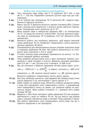 § 30. Змочування. Капілярні явища
195
Задачі для самостійного розв’язування
1 (д). Тиск насиченої пари ефіру при 0 °С дорівнює 24,7 кПа, а при
40 °С — 123 кПа. Порівняйте значення густини пари при цих тем-
пературах.
2 (д). У 4 м3
повітря при температурі 16 °С міститься 40 г водяної пари.
Визначте відносну вологість.
3 (д). Вдень при 20 °С відносна вологість повітря становила 60%. Скільки
води у вигляді роси виділиться з кожного метра кубічного повітря,
якщо температура вночі знизиться до 8 °С?
4 (д). Маса водяної пари в лабораторії дорівнює 385 г за температури
18 °С і за відносної вологості повітря 50%. Густина насиченої водя-
ної пари за температури 18 °С дорівнює 15,4 г/м3
. Визначте об’єм
лабораторії.
5 (д). Визначте роботу, яку необхідно здійснити, щоб видути мильний
пузир діаметром 10 см. Коефіцієнт поверхневого натягу мильного
розчину дорівнює 40 мН/м.
6 (д). Пульверизатор для обприскування рослин утворює краплинки води
із середнім діаметром 50 мкм. Яка робота витрачається на ство-
рення таких краплинок з 0,5 кг води?
7 (д). У стеблі пшениці вода капілярами піднімається на висоту 1 м. Ви-
значте середній діаметр капілярів.
8 (д). Чому дорівнює різниця рівнів ртуті у двох капілярних трубках, роз-
міщених в одній посудині із ртуттю. Діаметри капілярів відповідно
рівні 0,5 мм і 1 мм. Густина ртуті становить 13 600 кг/м3
.
9 (в). Під час витікання з бюреток однакових об’ємів різних рідин, густи-
ною ρ1 = 1030 кг/м3
і σ =1 0,073
Н
м
, та рідини, густиною ρ2 = 800 кг/м3
утворилось n =1 25 крапель першої рідини і n =2 80 крапель другої.
Визначте коефіцієнт поверхневого натягу другої рідини.
10 (в). Яку силу необхідно докласти, щоб відірвати від поверхні води тонке
кільце радіусом 5 см, виготовлене з дроту масою 4 г?
11 (в). Кубик плаває на поверхні води. Обчисліть глибину занурення кубика
у воду без урахування сили поверхневого натягу; з урахуванням
сили поверхневого натягу за умови, що поверхня кубика не змо-
чується водою. Маса кубика становить 3 г, довжина його ребра
складає 20 мм.
12 (в). Відкрита з обох боків капілярна трубка діаметром 0,2 мм занурена
вертикально у воду на глибину 10 см. На яку висоту над рівнем
води у посудині підніметься вода в капілярі? Чому дорівнює її маса?
13 (в). Яку роботу здійснюють сили поверхневого натягу води під час її
підняття зануреним в неї капіляром?
 