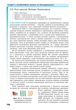 РОЗДІЛ 2. МОЛЕКУЛЯРНА ФІЗИКА ТА ТЕРМОДИНАМІКА
196
§ 31. Рідкі кристали. Полімери. Наноматеріали
Рідкі кристали
Будова і властивості полімерів
Будова і властивості наноматеріалів
Практичне використання полімерів та наноматеріалів
РІДКІ КРИСТАЛИ. У попередніх параграфах ви ознайомилися з трьома
агрегатними станами речовини — твердим, рідким та газоподібним. Для
речовини в кожному з них характерні особливі фізичні властивості.
Наприкінці XІX ст. учені відкрили речовини, які в певному темпера-
турному інтервалі можуть перебувати в проміжному агрегатному стані,
який є подібним як до твердого, так і рідкого. Ці речовини називають
рідкими кристалами, а проміжний стан, в якому вони перебувають, —
рідкокристалічним. У таких речовин дальній порядок у розташуванні
молекул спостерігається лише в одному напрямку, а в двох інших іс-
нує лише близький порядок. Тобто речовини мають ніби ниткоподібну
структуру. Хоча ці речовини плинні подібно до звичайних рідин, вони
зберігають анізотропію фізичних властивостей, як і тверді кристали.
Рідким кристалам властива наявність значних сил міжмолекулярної
взаємодії, тому вони зберігають свій об’єм.
Не всі речовини можуть перебувати в проміжному рідкокристаліч-
ному агрегатному стані. Для цього молекули повинні мати не сферич-
ну, а витягнуту в одному напрямку форму або помітне ущільнення
(мал. 31.1, а). У більшості молекул довгі осі повинні орієнтуватися
вздовж одного напрямку, який називають директором (мал. 31.1, б).
Це досягається визначенням для кожної речовини інтервалу темпе-
ратур, оскільки значне підвищення температури спричиняє руйнування
порядку в орієнтації молекул і рідкий кристал перетворюється у зви-
чайну рідину, а також при певній густині рідини.
Завдяки поєднанню властивостей твердих кристалів і рідин рідко-
кристалічним тілам властива висока чутливість до зовнішніх впливів
(температури, тиску, електричного й магнітного полів). Тому їх ви-
користовують у різних електронних приладах і датчиках. Крім того,
оскільки під впливом електричного поля деякі рідкі кристали змінюють
колір, їх широко застосовують під час виготовлення дисплеїв електрон-
них годинників, комп’ютерів, термометрів, плоских екранів телевізорів
і в багатьох інших сучасних електронних технічних та побутових при-
ладах і пристроях.
Рідкі кристали нині інтенсивно досліджують у багатьох наукових
закладах як унікальні матеріали для сучасних електричних пристроїв.
Рідкі кристали надзвичайно ціка-
ві і дивовижні. Наразі відомо понад
10 000 органічних сполук, які є рід-
кими кристалами та вивчено понад
3000 речовин, що утворюють рідкі
кристали. До них належать речовини
біологічного походження, наприклад,
Мал. 31.1. Особливості
розташування молекул
рідкокристалічних тіл
 