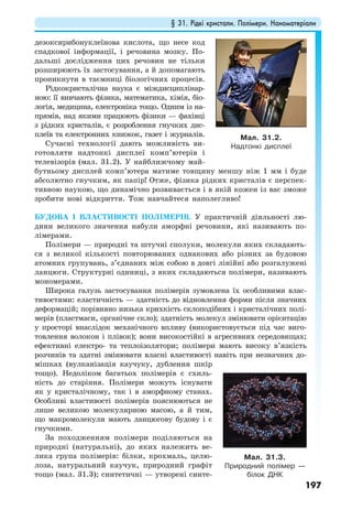 § 31. Рідкі кристали. Полімери. Наноматеріали
197
дезоксирибонуклеїнова кислота, що несе код
спадкової інформації, і речовина мозку. По-
дальші дослідження цих речовин не тільки
розширюють їх застосування, а й допомагають
проникнути в таємниці біологічних процесів.
Рідкокристалічна наука є міждисциплінар-
ною: її вивчають фізика, математика, хімія, біо-
логія, медицина, електроніка тощо. Одним із на-
прямів, над якими працюють фізики — фахівці
з рідких кристалів, є розроблення гнучких дис-
плеїв та електронних книжок, газет і журналів.
Сучасні технології дають можливість ви-
готовляти надтонкі дисплеї комп’ютерів і
телевізорів (мал. 31.2). У найближчому май-
бутньому дисплей комп’ютера матиме товщину меншу ніж 1 мм і буде
абсолютно гнучким, як папір! Отже, фізика рідких кристалів є перспек-
тивною наукою, що динамічно розвивається і в якій кожен із вас зможе
зробити нові відкриття. Тож навчайтеся наполегливо!
БУДОВА І ВЛАСТИВОСТІ ПОЛІМЕРІВ. У практичній діяльності лю-
дини великого значення набули аморфні речовини, які називають по-
лімерами.
Полімери — природні та штучні сполуки, молекули яких складають-
ся з великої кількості повторюваних однакових або різних за будовою
атомних групувань, з’єднаних між собою в довгі лінійні або розгалужені
ланцюги. Структурні одиниці, з яких складаються полімери, називають
мономерами.
Широка галузь застосування полімерів зумовлена їх особливими влас-
тивостями: еластичність — здатність до відновлення форми після значних
деформацій; порівняно низька крихкість склоподібних і кристалічних полі-
мерів (пластмаси, органічне скло); здатність молекул змінювати орієнтацію
у просторі внаслідок механічного впливу (використовується під час виго-
товлення волокон і плівок); вони високостійкі в агресивних середовищах;
ефективні електро- та теплоізолятори; полімери мають високу в’язкість
розчинів та здатні змінювати власні властивості навіть при незначних до-
мішках (вулканізація каучуку, дублення шкір
тощо). Недоліком багатьох полімерів є схиль-
ність до старіння. Полімери можуть існувати
як у кристалічному, так і в аморфному станах.
Особливі властивості полімерів пояснюються не
лише великою молекулярною масою, а й тим,
що макромолекули мають ланцюгову будову і є
гнучкими.
За походженням полімери поділяються на
природні (натуральні), до яких належить ве-
лика група полімерів: білки, крохмаль, целю-
лоза, натуральний каучук, природний графіт
тощо (мал. 31.3); синтетичні — утворені синте-
Мал. 31.2.
Надтонкі дисплеї
Мал. 31.3.
Природний полімер —
білок ДНК
 