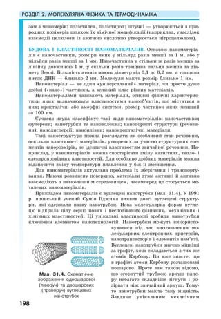 РОЗДІЛ 2. МОЛЕКУЛЯРНА ФІЗИКА ТА ТЕРМОДИНАМІКА
198
зом з мономерів: поліетилен, полістирол; штучні — утворюються з при-
родних полімерів шляхом їх хімічної модифікації (наприклад, унаслідок
взаємодії целюлози із азотною кислотою утворюється нітроцелюлоза).
БУДОВА І ВЛАСТИВОСТІ НАНОМАТЕРІАЛІВ. Основою наноматеріа-
лів є наночастинки, розміри яких у мільярд разів менші за 1 м, або у
мільйон разів менші за 1 мм. Наночастинка у стільки ж разів менша за
лінійку довжиною 1 м, у скільки разів товщина пальця менша за діа-
метр Землі. Більшість атомів мають діаметр від 0,1 до 0,2 нм, а товщина
ниток ДНК — близько 2 нм. Молекули мають розмір близько 1 нм.
Наноматеріал — не один «універсальний» матеріал, чи просто дуже
дрібні («нано») частинки, а великий клас різних матеріалів.
Наноматеріалами називають матеріали, основні фізичні характерис-
тики яких визначаються властивостями нанооб’єктів, що містяться в
них; кристалічні або аморфні системи, розмір частинок яких менший
за 100 нм.
Сучасна наука класифікує такі види наноматеріалів: наночастинки;
фулерени; нанотрубки та нановолокна; нанопористі структури (речови-
ни); нанодисперсії; наноплівки; нанокристалічні матеріали.
Такі наноструктури можна розглядати як особливий стан речовини,
оскільки властивості матеріалів, утворених за участю структурних еле-
ментів нанорозмірів, не ідентичні властивостям звичайної речовини. На-
приклад, у наноматеріалів можна спостерігати зміну магнітних, тепло- і
електропровідних властивостей. Для особливо дрібних матеріалів можна
відзначити зміну температури плавлення у бік її зменшення.
Для наноматеріалів актуальна проблема їх зберігання і транспорту-
вання. Маючи розвинену поверхню, матеріали дуже активні й активно
взаємодіють з навколишнім середовищем, насамперед це стосується ме-
талевих наноматеріалів.
Прикладом наноматеріалів є вуглецеві нанотрубки (мал. 31.4). У 1991
р. японський учений Суміо Іїджима виявив довгі вуглецеві структу-
ри, які одержали назву нанотрубок. Нова молекулярна форма вугле-
цю відкрила цілу серію нових і несподіваних фізичних, механічних і
хімічних властивостей. Ці унікальні властивості зробили нанотрубки
ключовим елементом нанотехнологій. Нанотрубки можуть використо-
вуватися під час виготовлення мо-
лекулярних електронних пристроїв,
нанотранзисторів і елементів пам’яті.
Вуглецеві нанотрубки значно міцніші
за графіт, хоча складаються з тих же
атомів Карбону. Ви вже знаєте, що
в графіті атоми Карбону розташовані
пошарово. Проте вам також відомо,
що згорнутий трубкою аркуш папе-
ру набагато складніше зігнути і ро-
зірвати ніж звичайний аркуш. Тому-
то нанотрубки мають таку міцність.
Завдяки унікальним механічним
Мал. 31.4. Схематичне
зображення одношарової
(ліворуч) та двошарових
(праворуч) вуглецевих
нанотрубок
 