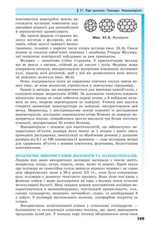 § 31. Рідкі кристали. Полімери. Наноматеріали
199
властивостям нанотрубок можна ви-
готовляти вуглецеві композити над-
звичайної міцності для автомобільної
й аерокосмічної промисловості.
Ще однією формою з’єднання мо-
лекул вуглецю є фулерени, які яв-
ляють собою опуклі замкнуті багато-
гранники, складені з парного числа атомів вуглецю (мал. 31.5). Своєю
назвою ці сполуки зобов’язані інженеру і дизайнеру Річарду Фуллеру,
чиї геодезичні конструкції побудовано за цим принципом.
Фулерен — винятково стійке з’єднання. У кристалічному вигляді
він не реагує з киснем, стійкий до дії кислот і лугів. Фулерен може
утворювати сполуки, використовуючи внутрішню порожнину вуглецевої
кулі, діаметр якої достатній, щоб у ній міг розміститися атом металу
чи невелика молекула (мал. 36.5).
Отже, відкривається шлях до одержання хімічних сполук зовсім но-
вого типу, де атом механічно утримується в замкнутому середовищі.
Одним із методів, що використовується для вивчення нанооб’єктів, є
скануючо-зондна мікроскопія (СЗМ). За допомогою скануючо-зондного
мікроскопа можна не лише побачити окремі атоми, а й вибірково впли-
вати на них, зокрема переміщувати по поверхні. Ученим вже вдалося
створити двовимірні наноструктури на поверхні, використовуючи цей
метод. Наприклад, у дослідницькому центрі компанії із дослідження
наноматеріалів, послідовно переміщуючи атоми Ксенону на поверхні мо-
нокристала нікелю, співробітники змогли викласти три букви логотипу
компанії, використавши 35 атомів Ксенону.
Наноматеріали є основою для нанотехнологій, що забезпечують ви-
користання об’єктів, розміри яких менші за 1 мікрон і дають змогу
проводити дослідження, маніпуляції та оброблення речовин у діапазоні
розмірів від 0,1 до 100 нанометрів (1 нанометр — одна мільярдна метра)
для одержання об’єктів з новими хімічними, фізичними, біологічними
властивостями.
ПРАКТИЧНЕ ВИКОРИСТАННЯ ПОЛІМЕРІВ ТА НАНОМАТЕРІАЛІВ.
Людина вже давно використовує полімерні матеріали у своєму житті,
наприклад, шкіру, хутро, шерсть, шовк, вапно та цемент. Проте наука
про полімери як самостійна галузь виникла відносно недавно і як єдине
ціле сформувалася лише в 50-х роках XX ст., коли було усвідомлено
роль полімерів у розвитку технічного прогресу. Вона тісно пов’язана з
фізикою хімією і може розглядатися як одна з базових основ сучасної
молекулярної біології. Нині завдяки цінним властивостям полімери ви-
користовуються в машинобудуванні, текстильній промисловості, сіль-
ському господарстві, медицині, автомобіле-, судно- та авіабудуванні й
у побуті. З полімерів виготовляють волокна, лакофарбові покриття та
плівки.
Використання поліетиленової плівки у сільському господарстві —
будівництво та експлуатація плівкових теплиць, дає змогу вирощувати
продукцію цілий рік. У холодну пору теплиці обігріваються знову-таки
Мал. 31.5. Фулерени
 