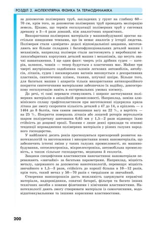 РОЗДІЛ 2. МОЛЕКУЛЯРНА ФІЗИКА ТА ТЕРМОДИНАМІКА
200
за допомогою полімерних труб, закладених у грунт на глибину 60—
70 см, крім того, за допомогою полімерних труб проводять меліорацію
земель. Цікаво, що термін експлуатації полімерних труб у системах
дренажу в 3—4 рази довший, ніж аналогічних керамічних.
Використання полімерних матеріалів у машинобудуванні зростає на-
стільки швидкими темпами, що їм немає аналогів у історії людства.
Полімерам стали «довіряти» дедалі відповідальніші завдання, виготов-
ляють все більше складних і багатофункціональних деталей машин і
механізмів, наприклад полімери стали застосовують у виробництві ве-
ликогабаритних корпусних деталей машин і механізмів, що несуть зна-
чні навантаження. І ще один факт: чверть усіх дрібних суден — кате-
рів, шлюпок, човнів — тепер будується з пластичних мас. Майже три
чверті внутрішнього оздоблення салонів легкових автомобілів, автобу-
сів, літаків, суден і пасажирських вагонів виконується з декоративних
пластиків, синтетичних плівок, тканин, штучної шкіри. Більше того,
для багатьох машин і апаратів тільки використання антикорозійного
покриття синтетичними матеріалами забезпечило їх надійну, довгостро-
кову експлуатацію навіть в екстремальних умовах космосу.
До речі, ті самі переваги стимулюють і широке застосування полі-
мерних матеріалів в авіаційній промисловості. Наприклад, заміна алю-
мінієвого сплаву графітопластиком при виготовленні підкрилка крила
літака дає змогу скоротити кількість деталей з 47 до 14, а кріплень — з
1464 до 8 болтів, тим самим зменшивши вагу на 22 %, а вартість —
на 25 %. Покриття поверхонь літаків або лопатей роторів вертольотів
шаром поліуретану завтовшки 0,65 мм у 1,5—2 рази підвищує їхню
стійкість до дощової ерозії. Такими є лише деякі приклади та основні
тенденції впровадження полімерних матеріалів у різних галузях народ-
ного господарства.
У найближчі десять років прогнозуються прискорений розвиток на-
нотехнологій та виготовлення і використання нових наноматеріалів, що
забезпечить істотні зміни у таких галузях промисловості, як машино-
будування, оптоелектроніка, мікроелектроніка, автомобільна промисло-
вість, а також сільське господарство, медицина й екологія.
Завдяки специфічним властивостям наночастинок наноматеріали пе-
реважають «звичайні» за багатьма параметрами. Наприклад, міцність
металу, одержаного за допомогою нанотехнологій, перевищує міцність
звичайного в 1,5—3 рази, стійкість до корозії більша в 10—12 разів,
крім того, такий метал у 50—70 разів є твердішим за звичайний.
Створення нанопорошків дасть можливість одержувати керамічні
матеріали, надпровідники, сонячні батареї, фільтри та багато інших
технічних засобів з новими фізичними і хімічними властивостями. На-
нотехнології дають змогу створювати матеріали із самоочисними, водо-
відштовхувальними та іншими корисними властивостями.
 