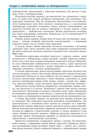 РОЗДІЛ 2. МОЛЕКУЛЯРНА ФІЗИКА ТА ТЕРМОДИНАМІКА
204
монокристалів, орієнтованих у довільних напрямах. Усі метали в твер-
дому стані є полікристалами.
Результати дослідів свідчать, що кристалічні тіла плавляться і тверд-
нуть за певної для кожної речовини температури, яку називають тем-
пературою плавлення. Під час нагрівання кристалічного тіла інтенсив-
ність коливального руху його молекул підвищується, а з досягненням
температури плавлення коливання стають такими інтенсивними, що
молекули (атоми) вже не можуть утриматися у вузлах ґратки і вони
руйнуються — відбувається плавлення. Кожна кристалічна речовина
має певну температуру плавлення. Наприклад, лід за температури 0 °С
тане, перетворюючись у воду.
Умовно можна назвати чотири типи зв’язків між частинками в крис-
талах — іонний, атомний, металічний, молекулярний — і відповідно
поділити тверді тіла на чотири типи кристалів.
У вузлах ґратки іонних кристалів містяться позитивно і негативно
заряджені іони. Сили взаємодії між ними переважно електростатичні.
До таких кристалів належать кристали кухонної солі, польового шпату,
MgO тощо.
Класичним прикладом атомного кристалу є кристал алмазу, який
складається з нейтральних атомів вуглецю. Атомні кристали утворю-
ються тоді, коли між атомами виникають ковалентні зв’язки. Ковалент-
ні сили забезпечують найміцніший зв’язок атомів у єдині кристалічні
ґратки, тому атомні кристали є досить твердими та мають високі тем-
ператури плавлення і теплоти випаровування.
У вузлах кристалічних ґраток молекулярних кристалів містяться мо-
лекули речовини, зв’язок між якими забезпечується силами молекуляр-
ної взаємодії. Оскільки ці сили слабкіші від сил іонного і ковалентного
зв’язків, молекулярні кристали є менш міцними, плавляться за дуже
низької температури (тверді гелій, водень, кисень, «сухий лід», нафта-
лін, кристали брому, льоду, більшість кристалів органічних речовин).
Кристалічні ґратки металів утворюються позитивними іонами мета-
лу, які містяться в її вузлах. Електрони і додатні іони металу взаємно
пов’язуються. Електрони не можуть залишити метал через притягання
до позитивно заряджених іонів металу, а кристалічні ґратки, утворені з
цих атомів, не розпадаються завдяки цементуючій дії електронного газу.
У вченні про будову твердих тіл важливу роль відіграє поняття про
їх симетрію. Під симетрією кристалів розуміють закономірність, яка
спостерігається у положенні їхніх частин на площині та в просторі.
Кристалічні ґратки здебільшого мають одночасно кілька видів симетрії.
Багато властивостей кристалів, передусім механічні й електричні, дуже
чутливі до дефектів у кристалічних ґратках, а також наявності в них
навіть мізерної кількості домішок. Дефекти реальних кристалів та їх
структуру можна безпосередньо виявити за допомогою електронно-мі-
кроскопічних і рентгенівських досліджень.
Кристали утворюються в природних умовах і штучно. За припущен-
нями вчених, у природних умовах багато кристалів утворилось внаслі-
док охолодження рідкої речовини земної кори — магми, що є розпла-
вом різних речовин. Багато мінералів виникли з перенасичених водних
 