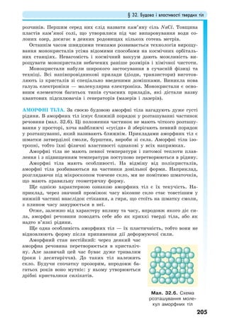 § 32. Будова і властивості твердих тіл
205
розчинів. Першим серед них слід назвати кам’яну сіль NaCl. Товщина
пластів кам’яної солі, що утворилися під час випаровування води со-
лоних озер, досягає в деяких родовищах кількох сотень метрів.
Останнім часом швидкими темпами розвивається технологія вирощу-
вання монокристалів усіма відомими способами на космічних орбіталь-
них станціях. Невагомість і космічний вакуум дають можливість ви-
рощувати монокристали небачених раніше розмірів і хімічної чистоти.
Монокристали набули широкого застосування в сучасній фізиці та
техніці. Всі напівпровідникові прилади (діоди, транзистори) виготов-
ляють із кристалів зі спеціально введеними домішками. Виникла нова
галузь електроніки — молекулярна електроніка. Монокристали є осно-
вним елементом багатьох типів сучасних приладів, які дістали назву
квантових підсилювачів і генераторів (мазерів і лазерів).
АМОРФНІ ТІЛА. За своєю будовою аморфні тіла нагадують дуже густі
рідини. В аморфних тіл існує ближній порядок у розташуванні частинок
речовини (мал. 32.6). Ці положення частинок не мають чіткого розташу-
вання у просторі, хоча найближчі «сусіди» й зберігають певний порядок
у розташуванні, який називають ближнім. Прикладами аморфних тіл є
шматки затверділої смоли, бурштин, вироби зі скла. Аморфні тіла ізо-
тропні, тобто їхні фізичні властивості однакові у всіх напрямках.
Аморфні тіла не мають певної температури і питомої теплоти плав-
лення і з підвищенням температури поступово перетворюються в рідину.
Аморфні тіла мають особливості. На відміну від полікристалів,
аморфні тіла розбиваються на частинки довільної форми. Наприклад,
розглядаючи під мікроскопом товчене скло, ми не помітимо шматочків,
що мають правильну геометричну форму.
Ще однією характерною ознакою аморфних тіл є їх текучість. На-
приклад, через значний проміжок часу віконне скло стає товстішим у
нижній частині внаслідок стікання, а гиря, що стоїть на шматку смоли,
з плином часу занурюється в неї.
Отже, залежно від характеру впливу та часу, впродовж якого діє си-
ла, аморфні речовини поводять себе або як крихкі тверді тіла, або як
надто в’язкі рідини.
Ще одна особливість аморфних тіл — їх пластичність, тобто вони не
відновлюють форму після припинення дії деформуючої сили.
Аморфний стан нестійкий: через деякий час
аморфна речовина перетворюється в кристаліч-
ну. Але зазвичай цей час буває дуже тривалим
(роки і десятиріччя). До таких тіл належить
скло. Будучи спочатку прозорим, впродовж ба-
гатьох років воно мутніє: у ньому утворюються
дрібні кристалики силікатів.
Мал. 32.6. Схема
розташування моле-
кул аморфних тіл
 
