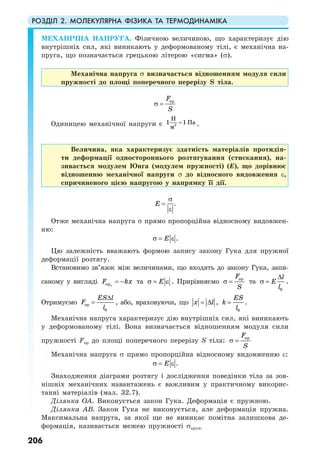 РОЗДІЛ 2. МОЛЕКУЛЯРНА ФІЗИКА ТА ТЕРМОДИНАМІКА
206
МЕХАНІЧНА НАПРУГА. Фізичною величиною, що характеризує дію
внутрішніх сил, які виникають у деформованому тілі, є механічна на-
пруга, що позначається грецькою літерою «сигма» (σ).
Механічна напруга σ визначається відношенням модуля сили
пружності до площі поперечного перерізу S тіла.
прF
S
σ =
Одиницею механічної напруги є 2
1 1
Н
Па
м
= .
Величина, яка характеризує здатність матеріалів протидія-
ти деформації одностороннього розтягування (стискання), на-
зивається модулем Юнга (модулем пружності) (Е), що дорівнює
відношенню механічної напруги σ до відносного видовження ε,
спричиненого цією напругою у напрямку її дії.
E
σ
=
ε
.
Отже механічна напруга σ прямо пропорційна відносному видовжен-
ню:
Eσ = ε .
Цю залежність вважають формою запису закону Гука для пружної
деформації розтягу.
Встановимо зв’язок між величинами, що входять до закону Гука, запи-
саному у вигляді прx
F kx= − та Eσ = ε . Прирівняємо прF
S
σ = та
0
l
E
l
∆
σ = .
Отримуємо пр
0
ES l
F
l
∆
= , або, враховуючи, що x l= ∆ ,
0
ES
k
l
= .
Механічна напруга характеризує дію внутрішніх сил, які виникають
у деформованому тілі. Вона визначається відношенням модуля сили
пружності Fпр до площі поперечного перерізу S тіла: прF
S
σ =
Механічна напруга σ прямо пропорційна відносному видовженню ε:
Eσ = ε .
Знаходження діаграми розтягу і дослідження поведінки тіла за зов-
нішніх механічних навантажень є важливим у практичному викорис-
танні матеріалів (мал. 32.7).
Ділянка ОА. Виконується закон Гука. Деформація є пружною.
Ділянка АВ. Закон Гука не виконується, але деформація пружна.
Максимальна напруга, за якої ще не виникає помітна залишкова де-
формація, називається межею пружності σпруж.
 