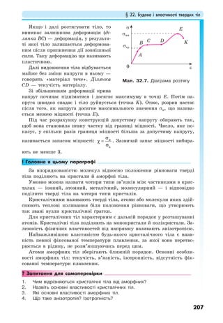 § 32. Будова і властивості твердих тіл
207
Якщо і далі розтягувати тіло, то
виникає залишкова деформація (ді-
лянка ВС) — деформація, у результа-
ті якої тіло залишається деформова-
ним після припинення дії зовнішньої
сили. Таку деформацію ще називають
пластичною.
Далі видовження тіла відбувається
майже без зміни напруги в ньому —
говорять «матеріал тече». Ділянка
СD — текучість матеріалу.
Зі збільшенням деформації крива
напруг починає підніматися і досягає максимуму в точці Е. Потім на-
пруга швидко спадає і тіло руйнується (точка K). Отже, розрив настає
після того, як напруга досягне максимального значення σм, що назива-
ється межею міцності (точка Е).
Під час розрахунку конструкцій допустиму напругу обирають так,
щоб вона становила певну частку від границі міцності. Число, яке по-
казує, у скільки разів границя міцності більша за допустиму напругу,
називається запасом міцності: м
д
σ
χ =
σ
. Зазвичай запас міцності вибира-
ють не менше 3.
! Головне в цьому параграфі
За впорядкованістю молекул відносно положення рівноваги тверді
тіла поділяють на кристали й аморфні тіла.
Умовно можна назвати чотири типи зв’язків між частинками в крис-
талах — іонний, атомний, металічний, молекулярний — і відповідно
поділити тверді тіла на чотири типи кристалів.
Кристалічними називають тверді тіла, атоми або молекули яких здій-
снюють теплові коливання біля положення рівноваги, що утворюють
так звані вузли кристалічної ґратки.
Для кристалічних тіл характерним є дальній порядок у розташуванні
атомів. Кристалічні тіла поділяють на монокристали й полікристали. За-
лежність фізичних властивостей від напрямку називають анізотропією.
Найважливішою властивістю будь-якого кристалічного тіла є наяв-
ність певної фіксованої температури плавлення, за якої воно перетво-
рюється в рідину, не розм’якшуючись перед цим.
Атоми аморфних тіл зберігають ближній порядок. Основні особли-
вості аморфних тіл: текучість, в’язкість, ізотропність, відсутність фік-
сованої температури плавлення.
? Запитання для самоперевірки
1. Чим відрізняються кристалічні тіла від аморфних?
2. Назвіть основні властивості кристалічних тіл.
3. Які основні властивості аморфних тіл.
4. Що таке анізотропія? Ізотропність?
Мал. 32.7. Діаграма розтягу
ε
σ
σмм
σпр
0
E
DCB
A
K
 