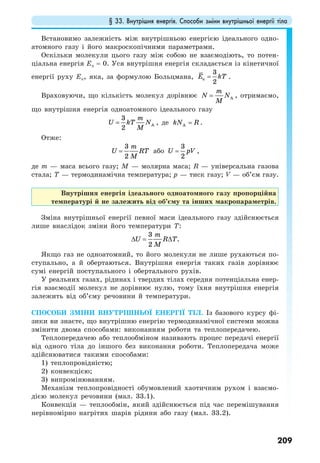 § 33. Внутрішня енергія. Способи зміни внутрішньої енергії тіла
209
Встановимо залежність між внутрішньою енергією ідеального одно-
атомного газу і його макроскопічними параметрами.
Оскільки молекули цього газу між собою не взаємодіють, то потен-
ціальна енергія Еп = 0. Уся внутрішня енергія складається із кінетичної
енергії руху Ек, яка, за формулою Больцмана, к
3
2
Е kT= .
Враховуючи, що кількість молекул дорівнює A
m
N N
M
= , отримаємо,
що внутрішня енергія одноатомного ідеального газу
A
3
2
m
U kT N
M
= , де AkN R= .
Отже:
3
2
m
U RT
M
= або
3
2
U pV= ,
де m — маса всього газу; M — молярна маса; R — універсальна газова
стала; T — термодинамічна температура; p — тиск газу; V — об’єм газу.
Внутрішня енергія ідеального одноатомного газу пропорційна
температурі й не залежить від об’єму та інших макропараметрів.
Зміна внутрішньої енергії певної маси ідеального газу здійснюється
лише внаслідок зміни його температури T:
3
.
2
m
U R T
M
∆ = ∆
Якщо газ не одноатомний, то його молекули не лише рухаються по-
ступально, а й обертаються. Внутрішня енергія таких газів дорівнює
сумі енергій поступального і обертального рухів.
У реальних газах, рідинах і твердих тілах середня потенціальна енер-
гія взаємодії молекул не дорівнює нулю, тому їхня внутрішня енергія
залежить від об’єму речовини й температури.
СПОСОБИ ЗМІНИ ВНУТРІШНЬОЇ ЕНЕРГІЇ ТІЛ. Із базового курсу фі-
зики ви знаєте, що внутрішню енергію термодинамічної системи можна
змінити двома способами: виконанням роботи та теплопередачею.
Теплопередачею або теплообміном називають процес передачі енергії
від одного тіла до іншого без виконання роботи. Теплопередача може
здійснюватися такими способами:
1) теплопровідністю;
2) конвекцією;
3) випромінюванням.
Механізм теплопровідності обумовлений хаотичним рухом і взаємо-
дією молекул речовини (мал. 33.1).
Конвекція — теплообмін, який здійснюється під час перемішування
нерівномірно нагрітих шарів рідини або газу (мал. 33.2).
 