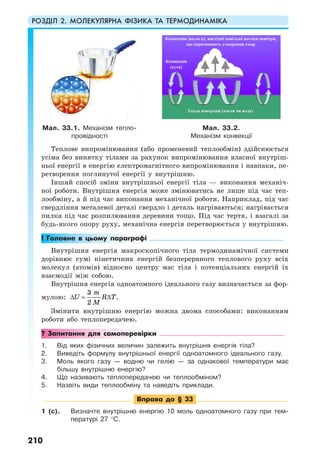 РОЗДІЛ 2. МОЛЕКУЛЯРНА ФІЗИКА ТА ТЕРМОДИНАМІКА
210
Теплове випромінювання (або променевий теплообмін) здійснюється
усіма без винятку тілами за рахунок випромінювання власної внутріш-
ньої енергії в енергію електромагнітного випромінювання і навпаки, пе-
ретворення поглинутої енергії у внутрішню.
Інший спосіб зміни внутрішньої енергії тіла — виконання механіч-
ної роботи. Внутрішня енергія може змінюватись не лише під час теп-
лообміну, а й під час виконання механічної роботи. Наприклад, під час
свердління металевої деталі свердло і деталь нагріваються; нагрівається
пилка під час розпилювання деревини тощо. Під час тертя, і взагалі за
будь-якого опору руху, механічна енергія перетворюється у внутрішню.
! Головне в цьому параграфі
Внутрішня енергія макроскопічного тіла термодинамічної системи
дорівнює сумі кінетичних енергій безперервного теплового руху всіх
молекул (атомів) відносно центру мас тіла і потенціальних енергій їх
взаємодії між собою.
Внутрішня енергія одноатомного ідеального газу визначається за фор-
мулою:
3
.
2
m
U R T
M
∆ = ∆
Змінити внутрішню енергію можна двома способами: виконанням
роботи або теплопередачею.
? Запитання для самоперевірки
1. Від яких фізичних величин залежить внутрішня енергія тіла?
2. Виведіть формулу внутрішньої енергії одноатомного ідеального газу.
3. Моль якого газу — водню чи гелію — за однакової температури має
більшу внутрішню енергію?
4. Що називають теплопередачею чи теплообміном?
5. Назвіть види теплообміну та наведіть приклади.
Вправа до § 33
1 (с). Визначте внутрішню енергію 10 моль одноатомного газу при тем-
пературі 27 °C.
Мал. 33.1. Механізм тепло-
провідності
Мал. 33.2.
Механізм конвекції
 