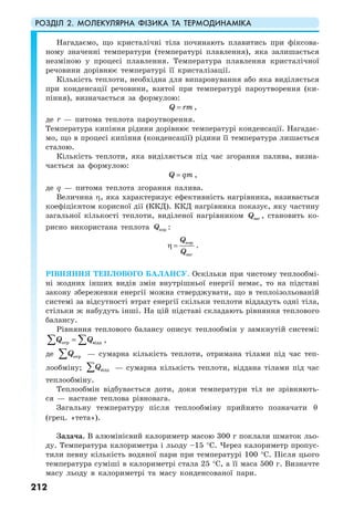 РОЗДІЛ 2. МОЛЕКУЛЯРНА ФІЗИКА ТА ТЕРМОДИНАМІКА
212
Нагадаємо, що кристалічні тіла починають плавитись при фіксова-
ному значенні температури (температурі плавлення), яка залишається
незміною у процесі плавлення. Температура плавлення кристалічної
речовини дорівнює температурі її кристалізації.
Кількість теплоти, необхідна для випаровування або яка виділяється
при конденсації речовини, взятої при температурі пароутворення (ки-
піння), визначається за формулою:
Q rm= ,
де r — питома теплота пароутворення.
Температура кипіння рідини дорівнює температурі конденсації. Нагадає-
мо, що в процесі кипіння (конденсації) рідини її температура лишається
сталою.
Кількість теплоти, яка виділяється під час згорання палива, визна-
чається за формулою:
Q qm= ,
де q — питома теплота згорання палива.
Величина η, яка характеризує ефективність нагрівника, називається
коефіцієнтом корисної дії (ККД). ККД нагрівника показує, яку частину
загальної кількості теплоти, виділеної нагрівником загQ , становить ко-
рисно використана теплота корQ :
кор
заг
Q
Q
η = .
РІВНЯННЯ ТЕПЛОВОГО БАЛАНСУ. Оскільки при чистому теплообмі-
ні жодних інших видів змін внутрішньої енергії немає, то на підставі
закону збереження енергії можна стверджувати, що в теплоізольованій
системі за відсутності втрат енергії скільки теплоти віддадуть одні тіла,
стільки ж набудуть інші. На цій підставі складають рівняння теплового
балансу.
Рівняння теплового балансу описує теплообмін у замкнутій системі:
отр віддQ Q=∑ ∑ ,
де отрQ∑ — сумарна кількість теплоти, отримана тілами під час теп-
лообміну; віддQ∑ — сумарна кількість теплоти, віддана тілами під час
теплообміну.
Теплообмін відбувається доти, доки температури тіл не зрівняють-
ся — настане теплова рівновага.
Загальну температуру після теплообміну прийнято позначати θ
(грец. «тета»).
Задача. В алюмінієвий калориметр масою 300 г поклали шматок льо-
ду. Температура калориметра і льоду –15 °С. Через калориметр пропус-
тили певну кількість водяної пари при температурі 100 °С. Після цього
температура суміші в калориметрі стала 25 °С, а її маса 500 г. Визначте
масу льоду в калориметрі та масу конденсованої пари.
 