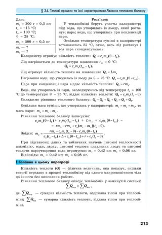 § 34. Теплові процеси та їхні характеристики.Рівняння теплового балансу
213
Дано:
mк = 300 г = 0,3 кг;
to = –15 °C;
tп = 100 °С;
θ = 25 °C;
mc = 500 г = 0,5 кг
Розв’язок
У теплообміні беруть участь: калориметр;
лід; вода, що утворилась із льоду, який розта-
нув; пара; вода, що утворилась при конденсації
пари.
Оскільки температура суміші в калориметрі
встановилась 25 °С, отже, весь лід розтанув і
вся пара сконденсувалась.
mл — ?
mп — ?
Калориметр отримує кількість теплоти: 1 к к 0( )Q c m t= θ− .
Лід нагрівається до температури плавлення tпл = 0 °С:
2 л л пл 0( )Q c m t t= − .
Лід отримує кількість теплоти на плавлення: 3 лQ Lm=
Нагрівання води, що утворилась із льоду до θ = 25 °С: 4 в л пл( )Q c m t= θ− .
Пара при конденсації пара віддає кількість теплоти: 5 пQ rm= .
Вода, що утворилась із пари, охолоджуючись від температури tп = 100
°С до температури θ = 25 °C, віддає кількість теплоти: 6 в п п( )Q c m t= − θ
Складаємо рівняння теплового балансу: 1 2 3 4 5 6Q Q Q Q Q Q+ + + = + .
Оскільки маса суміші, що утворилась у калориметрі: с л пm m m= + , то
маса пари: п с лm m m= − .
Рівняння теплового балансу записуємо:
к к 0( )c m tθ− + л л пл 0( )c m t t− + лLm + в л пл( )c m tθ− =
= с л в с л п( )( )rm rm c m m t− + − − θ .
Звідси: с в с п к к 0
п
л п 0 в пл в п
( ) ( )
( ) ( ) ( )
rm c m t c m t
m
c t t L c t r c t
+ − θ − θ−
=
− + + θ− + + − θ
.
При підстановці даних та табличних значень питомої теплоємності
алюмінію, води, льоду, питомої теплоти плавлення льоду та питомої
теплоти пароутворення води отримуємо: mл = 0,42 кг; mп = 0,08 кг.
Відповідь: mл = 0,42 кг; mп = 0,08 кг.
! Головне в цьому параграфі
Кількість теплоти (Q) — фізична величина, яка показує, скільки
енергії передано в процесі теплообміну від одного макроскопічного тіла
до іншого без виконання роботи.
Рівняння теплового балансу описує теплообмін у замкнутій системі:
отр відQ Q=∑ ∑ ,
де отрQ∑ — сумарна кількість теплоти, одержана тілом при теплооб-
міні; відQ∑ — сумарна кількість теплоти, віддана тілом при теплооб-
міні.
 