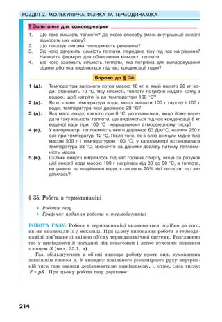РОЗДІЛ 2. МОЛЕКУЛЯРНА ФІЗИКА ТА ТЕРМОДИНАМІКА
214
? Запитання для самоперевірки
1. Що таке кількість теплоти? До якого способу зміни внутрішньої енергії
відносять цю назву?
2. Що показує питома теплоємність речовини?
3. Від чого залежить кількість теплоти, передана тілу під час нагрівання?
Напишіть формулу для обчислення кількості теплоти.
4. Від чого залежить кількість теплоти, яка потрібна для випаровування
рідини або яка виділяється під час конденсації пари?
Вправа до § 34
1 (д). Температура залізного котла масою 10 кг, в який налито 20 кг во-
ди, становить 10 °С. Яку кількість теплоти потрібно надати котлу з
водою, щоб нагріти їх до температури 100 °С?
2 (д). Якою стане температура води, якщо змішати 100 г окропу і 100 г
води, температура якої дорівнює 20 °С?
3 (д). Яка маса льоду, взятого при 0 °С, розплавиться, якщо йому пере-
дати таку кількість теплоти, що виділяється під час конденсації 8 кг
водяної пари при 100 °С і нормальному атмосферному тиску?
4 (в). У калориметр, теплоємність якого дорівнює 63 Дж/°С, налили 250 г
олії при температурі 12 °С. Після того, як в олію вкинули мідне тіло
масою 500 г і температурою 100 °C, у калориметрі встановилася
температура 33 °C. Визначте за даними досліду питому теплоєм-
ність масла.
5 (в). Скільки енергії виділилось під час горіння спирту, якщо за рахунок
цієї енергії вода масою 100 г нагрілась від 30 до 80 °С, а теплота,
витрачена на нагрівання води, становить 20% тієї теплоти, що ви-
ділилась?
§ 35. Робота в термодинаміці
Робота газу
Графічне подання роботи в термодинаміці
РОБОТА ГАЗУ. Робота в термодинаміці визначається подібно до того,
як ми визначали її у механіці. При цьому виконання роботи в термоди-
наміці пов’язане зі зміною об’єму термодинамічної системи. Розглянемо
газ у циліндричній посудині під невагомим і легко рухомим поршнем
площею S (мал. 35.1, а).
Газ, збільшуючись в об’ємі виконує роботу проти сил, зумовлених
зовнішнім тиском p. У випадку повільного рівномірного руху внутріш-
ній тиск газу завжди дорівнюватиме зовнішньому, і, отже, сила тиску:
F pS= . При цьому робота газу дорівнює:
 
