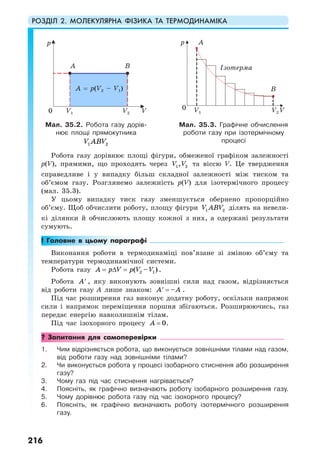 РОЗДІЛ 2. МОЛЕКУЛЯРНА ФІЗИКА ТА ТЕРМОДИНАМІКА
216
Робота газу дорівнює площі фігури, обмеженої графіком залежності
p(V), прямими, що проходять через 1 2,V V та віссю V. Це твердження
справедливе і у випадку більш складної залежності між тиском та
об’ємом газу. Розглянемо залежність p(V) для ізотермічного процесу
(мал. 35.3).
У цьому випадку тиск газу зменшується обернено пропорційно
об’єму. Щоб обчислити роботу, площу фігури 1 2V ABV ділять на невели-
кі ділянки й обчислюють площу кожної з них, а одержані результати
сумують.
! Головне в цьому параграфі
Виконання роботи в термодинаміці пов’язане зі зміною об’єму та
температури термодинамічної системи.
Робота газу 2 1( – )A p V p V V= ∆ = .
Робота A′ , яку виконують зовнішні сили над газом, відрізняється
від роботи газу A лише знаком: –A A=′ .
Під час розширення газ виконує додатну роботу, оскільки напрямок
сили і напрямок переміщення поршня збігаються. Розширюючись, газ
передає енергію навколишнім тілам.
Під час ізохорного процесу 0А = .
? Запитання для самоперевірки
1. Чим відрізняється робота, що виконується зовнішніми тілами над газом,
від роботи газу над зовнішніми тілами?
2. Чи виконується робота у процесі ізобарного стиснення або розширення
газу?
3. Чому газ під час стиснення нагрівається?
4. Поясніть, як графічно визначають роботу ізобарного розширення газу.
5. Чому дорівнює робота газу під час ізохорного процесу?
6. Поясніть, як графічно визначають роботу ізотермічного розширення
газу.
Мал. 35.2. Робота газу дорів-
нює площі прямокутника
V ABV1 2
Мал. 35.3. Графічне обчислення
роботи газу при ізотермічному
процесі
0 VV1 V2
p
A
A = p(V2 – V1)
B
0 VV1 V2
p
Ізотерма
A
B
 