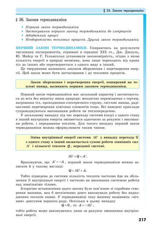 § 36. Закони термодинаміки
217
§ 36. Закони термодинаміки
Перший закон термодинаміки
Застосування першого закону термодинаміки до ізопроцесів
Адіабатний процес
Необоротність теплових процесів. Другий закон термодинаміки
ПЕРШИЙ ЗАКОН ТЕРМОДИНАМІКИ. Спираючись на результати
численних експериментів, отримані в середині ХІХ ст., Дж. Джоуль,
Ю. Майєр та Г. Гельмгольц установили закономірність, згідно з якою
кількість енергії в природі незмінна, вона лише переходить від одних
тіл до інших або перетворюється з одного виду в інший.
Це твердження називають законом збереження і перетворення енер-
гії. Цей закон може бути застосованим і до теплових процесів.
Закон збереження і перетворення енергії, поширений на те-
плові явища, називають першим законом термодинаміки.
Перший закон термодинаміки має загальний характер і застосовуєть-
ся до всіх без винятку явищ природи: механічне переміщення з тертям,
нагрівання тіл, проходження електричного струму, світлові явища, раді-
оактивні перетворення хімічних елементів тощо. Всі наведені приклади
супроводжуються виконанням роботи чи теплопередачею.
У загальному випадку під час переходу системи (газу) з одного стану
в інший внутрішня енергія змінюється одночасно за рахунок і виконан-
ня роботи, і передавання теплоти. Для такого випадку перший закон
термодинаміки можна сформулювати таким чином:
Зміна внутрішньої енергії системи ∆U у випадку переходу її
з одного стану в інший визначається сумою роботи зовнішніх сил
A′ і кількості теплоти Q , переданої системі.
U Q A∆ = + ′.
Враховуючи, що –A A′ = , перший закон термодинаміки можна за-
писати й у такому вигляді:
Q U A= ∆ + .
Тобто підведена до системи кількість теплоти частково йде на збіль-
шення її внутрішньої енергії і частково на виконання системою роботи
над зовнішніми тілами.
Історичне встановлення цього закону було пов’язане зі спробами ство-
рення машини, яка б нескінченно довго виконувала роботу без надхо-
дження теплоти ззовні. У термодинаміці таку машину називають «віч-
ним» двигуном першого роду. Оскільки в цьому випадку
0Q = , то –A U= ∆ ,
тобто робота може виконуватись лише за рахунок зменшення внутріш-
ньої енергії.
 