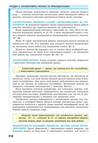 РОЗДІЛ 2. МОЛЕКУЛЯРНА ФІЗИКА ТА ТЕРМОДИНАМІКА
218
Звідси випливає неможливість побудови «вічного» двигуна першого
роду — оскільки неможливо нескінченно довго виконувати роботу за
рахунок скінченого значення внутрішньої енергії якоїсь системи.
ЗАСТОСУВАННЯ ПЕРШОГО ЗАКОНУ ТЕРМОДИНАМІКИ ДО ІЗО-
ПРОЦЕСІВ. За допомогою першого закону термодинаміки можна робити
важливі висновки про характер процесів, що відбуваються.
Якщо термодинамічною системою є ідеальний газ і його об’єм не змі-
нюється (ізохорний процес), то 0A =′ , а зміна внутрішньої енергії, згід-
но з першим законом термодинаміки дорівнюватиме кількості теплоти:
U Q∆ = .
Якщо constT = (ізотермічний процес), внутрішня енергія системи не
змінюється ( 0U∆ = ). Уся передана газу кількість теплоти витрачається
на виконання газом роботи над зовнішніми тілами: Q A= .
Кількість теплоти Q, передана газу за сталого тиску (ізобарний про-
цес), витрачається на зміну його внутрішньої енергії і на виконання
ним роботи над зовнішніми тілами: Q U A= ∆ + .
АДІАБАТНИЙ ПРОЦЕС. Серед теплових процесів важливе теоретичне
і практичне значення має адіабатний процес.
Адіабатний процес — процес, що відбувається без теплообміну
з навколишнім середовищем.
Звичайно, неможливо оточити систему оболонкою, що абсолютно не
пропускає тепло, але іноді можна вважати реальні процеси дуже близь-
кими до адіабатних. Для цього вони мають здійснюватися так швидко,
щоб за час процесу не відбулося теплообміну. Нагрівання повітря від
швидкого стискання застосовується у двигунах Дизеля.
Коли працюють потужні компресори, які стискують повітря, тем-
пература повітря настільки підвищується, що доводиться спеціально
охолоджувати циліндри. Адіабатичне охолодження газу під час їх роз-
ширення використовують у машинах для зрідження газів.
Адіабатичні процеси відбуваються з величезними масами газу (на-
приклад, в атмосфері Землі). Нагріте повітря піднімається вгору і роз-
ширюється (оскільки у верхніх шарах менший атмосферний тиск). Це
розширення супроводжується охолодженням, яке викликає конденсацію
водяної пари й утворення хмар.
Перший закон термодинаміки для адіабатного процесу має
вигляд: A∆ = ′U , оскільки 0Q = , то змінити внутрішню енергію
системи можна лише за рахунок виконання над нею роботи.
НЕОБОРОТНІСТЬ ТЕПЛОВИХ ПРОЦЕСІВ. ДРУГИЙ ЗАКОН ТЕРМО-
ДИНАМІКИ. Закон збереження і перетворення енергії твердить, що
кількість енергії за будь-яких її перетворень незмінна, але нічого в
 