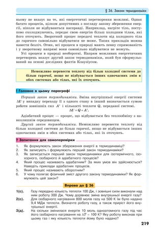 § 36. Закони термодинаміки
219
ньому не вказує на те, які енергетичні перетворення можливі. Однак
багато процесів, цілком допустимих з погляду закону збереження енер-
гії, ніколи не відбуваються насправді. Наприклад, нагріте тіло, посту-
пово охолоджуючись, передає свою енергію більш холодним тілам, які
його оточують. Зворотний процес передачі теплоти від холодного тіла
до гарячого самовільно відбуватися не може. Таких прикладів можна
навести безліч. Отже, всі процеси в природі мають певну спрямованість
і у зворотному напрямі вони самовільно відбуватися не можуть.
Усі процеси в природі необоротні. Напрям можливих енергетичних
перетворень вказує другий закон термодинаміки, який був сформульо-
ваний на основі дослідних фактів Клаузіусом.
Неможливо перевести теплоту від більш холодної системи до
більш гарячої, якщо не відбувається інших одночасних змін в
обох системах або тілах, які їх оточують.
! Головне в цьому параграфі
Перший закон термодинаміки. Зміна внутрішньої енергії системи
∆U у випадку переходу її з одного стану в інший визначається сумою
роботи зовнішніх сил A′ і кількості теплоти Q, переданої системі.
.Q A∆ = + ′U
Адіабатний процес — процес, що відбувається без теплообміну з на-
вколишнім середовищем.
Другий закон термодинаміки. Неможливо перевести теплоту від
більш холодної системи до більш гарячої, якщо не відбувається інших
одночасних змін в обох системах або тілах, які їх оточують.
? Запитання для самоперевірки
1. Як формулюють закон збереження енергії в термодинаміці?
2. Як записують і формулюють перший закон термодинаміки?
3. Як записується перший закон термодинаміки для ізотермічного, ізо-
хорного, ізобарного й адіабатного процесів?
4. Який процес називають адіабатним? За яких умов він здійснюється?
Наведіть приклади адіабатних процесів.
5. Який процес називають оборотним?
6. У чому полягає фізичний зміст другого закону термодинаміки? Як фор-
мулюють цей закон?
Вправа до § 36
1(с). Газу передано кількість теплоти 100 Дж, і зовнішні сили виконали над
ним роботу 300 Дж. Чому дорівнює зміна внутрішньої енергії газу?
2(с). Для ізобарного нагрівання 800 молів газу на 500 К їм було надано
9,4 МДж теплоти. Визначте роботу газу, а також приріст його вну-
трішньої енергії.
3(д). На скільки змінилася енергія 10 моль одноатомного газу під час
його ізобарного нагрівання на ∆T = 100 К? Яку роботу виконав при
цьому газ і яку кількість теплоти йому було надано?
 