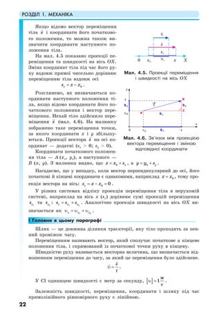 РОЗДІЛ 1. МЕХАНІКА
22
Якщо відомо вектор переміщення
тіла s і координати його початково-
го положення, то можна також ви-
значити координати наступного по-
ложення тіла.
На мал. 4.5 показано проекції пе-
реміщення та швидкості на вісь ОХ.
Зміна координат тіла під час його ру-
ху вздовж прямої чисельно дорівнює
переміщенню тіла вздовж осі
0xs x x= − .
Розглянемо, як визначаються ко-
ординати наступного положення ті-
ла, якщо відомо координати його по-
чаткового положення і вектор пере-
міщення. Нехай тіло здійснило пере-
міщення s (мал. 4.6). На малюнку
зображено таке переміщення точки,
за якого координати х і y збільшу-
ються. Проекції вектора s на осі ко-
ординат — додатні (sx > 0; sy > 0).
Координати початкового положен-
ня тіла — А (хо, yо), а наступного —
В (х, у). З малюнка видно, що 0 xx x s= + , а 0 yy y s= + .
Нагадаємо, що у випадку, коли вектор перпендикулярний до осі, його
початкові й кінцеві координати є однаковими, наприклад 0х х= , тому про-
екція вектора на вісь: 0 0xs x x= − = .
У різних системах відліку проекція переміщення тіла в нерухомій
системі, наприклад на вісь х (sx) дорівнює сумі проекцій переміщення
1хs та 2хs : 1 2x x xs s s= + . Аналогічно проекція швидкості на вісь OX ви-
значається як 1 2x x xυ = υ + υ .
! Головне в цьому параграфі
Шлях — це довжина ділянки траєкторії, яку тіло проходить за пев-
ний проміжок часу.
Переміщенням називають вектор, який сполучає початкове а кінцеве
положення тіла, і спрямований із початкової точки руху в кінцеву.
Швидкістю руху називається векторна величина, що визначається від-
ношенням переміщення до часу, за який це переміщення було здійснене.
s
t
υ = .
У СІ одиницею швидкості є метр за секунду, [ ] 1
с
м
υ = .
Залежність швидкості, переміщення, координати і шляху під час
прямолінійного рівномірного руху є лінійною.
Мал. 4.5. Проекції переміщення
і швидкості на вісь OX
Мал. 4.6. Зв’язок між проекцією
вектора переміщення і зміною
відповідної координати
 