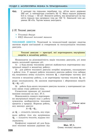 РОЗДІЛ 2. МОЛЕКУЛЯРНА ФІЗИКА ТА ТЕРМОДИНАМІКА
220
4(в). У циліндрі під поршнем перебуває газ, об’єм якого дорівнює
200 см3
, а температура становить 50 °С. Маса поршня дорівнює
0,6 кг, площа — 50 см2
. Визначте роботу, яка витрачається на під-
няття поршня при нагріванні газу до 150 °С. Зовнішній тиск до-
рівнює 98 кПа. Тертям можна знехтувати.
§ 37. Теплові двигуни
Тепловий двигун
ККД ідеальної теплової машини
ТЕПЛОВИЙ ДВИГУН. Технічний та технологічний прогрес людства
значною мірою пов’язаний зі створенням та експлуатацією теплових
двигунів.
Теплові двигуни — пристрої, які перетворюють внутрішню
енергію в механічну роботу.
Незважаючи на різноманітність видів теплових двигунів, усі вони
мають загальний принцип дії:
1) у будь-якому тепловому двигуні відбувається перетворення вну-
трішньої енергії в механічну роботу;
2) для роботи теплового двигуна потрібні нагрівник, охолоджувач
і робоче тіло. У процесі роботи теплового двигуна робоче тіло забирає
від нагрівника певну кількість теплоти 1Q і перетворює частину цієї
теплоти в механічну роботу, а не перетворену частину теплоти 2Q пе-
редає охолоджувачу. За законом перетворення і збереження енергії:
1 2Q Q A= + ′;
3) робота будь-якого теплового двигуна полягає у повторюванні ци-
клів зміни стану робочого тіла.
Схематично принцип дії теплової
машини показано на мал. 37.1.
Неможливість повного перетворен-
ня внутрішньої енергії газу у роботу
зумовлена необоротністю теплових
процесів у природі. Корисна робота,
яку виконує двигун:
1 2–A Q Q= ,
де 1Q — кількість теплоти, яку отри-
мало робоче тіло від нагрівника;
2Q — кількість теплоти, віддана охо-
лоджувачу.
Коефіцієнт корисної дії для будь-
якої теплової машини дорівнює від- Мал. 37.1.
Схема теплової машини
Нагрівник
Робоче тіло
Охолоджувач
Q1
А
Q2
 