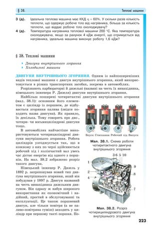 § 38. Теплові машини
223
3 (д). Ідеальна теплова машина має ККД η = 60%. У скільки разів кількість
теплоти, що одержує робоче тіло від нагрівника, більша за кількість
теплоти, що віддає робоче тіло охолоджувачу?
4 (д). Температура нагрівника теплової машини 200 °С. Яка температура
охолоджувача, якщо за рахунок 4 кДж енергії, що отримується від
нагрівника, ідеальна машина виконує роботу 1,6 кДж?
§ 38. Теплові машини
Двигуни внутрішнього згоряння
Холодильні машини
ДВИГУНИ ВНУТРІШНЬОГО ЗГОРЯННЯ. Одним із найпоширеніших
видів теплової машини є двигун внутрішнього згоряння, який викорис-
товується в різних транспортних засобах, зокрема в автомобілях.
Розрізняють карбюраторні й дизельні (названі на честь їх винахідника,
німецького інженера Р. Дизеля) двигуни внутрішнього згорання.
Найбільш поширені чотиритактні двигуни внутрішнього згорання
(мал. 38.1): основним його елемен-
том є циліндр із поршнем, де відбу-
вається згоряння палива (звідси по-
ходить назва двигуна). Як правило,
їх декілька. Тому говорять про дво-,
чотири- чи восьмициліндрові двигуни
тощо.
В автомобілях найчастіше вико-
ристовуються чотирициліндрові дви-
гуни внутрішнього згоряння. Робота
циліндрів узгоджується так, що в
кожному з них по черзі здійснюється
робочий хід і колінчастий вал увесь
час дістає енергію від одного з порш-
нів. На мал. 38.2 зображено розріз
такого двигуна.
Німецький інженер Р. Дизель у
1892 р. запропонував новий тип дви-
гуна внутрішнього згоряння, який він
побудував у 1897 р. Двигун названий
на честь винахідника дизельним дви-
гуном. Він одразу ж набув широкого
використання як економічний і на-
дійний, простий в обслуговуванні та
експлуатації. Це також поршневий
двигун, але тільки повітря (а не па-
ливо-повітряна суміш) заходить у ци-
ліндр при першому такті поршня. По-
Мал. 38.1. Схема роботи
чотиритактного двигуна
внутрішнього згоряння
Мал. 38.2. Розріз
чотирициліндрового двигуна
внутрішнього згоряння
7
8
9
10563
Впуск Стискання Робочий хід Випуск
4
2
1
 