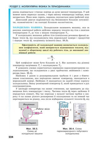 РОЗДІЛ 2. МОЛЕКУЛЯРНА ФІЗИКА ТА ТЕРМОДИНАМІКА
224
ршень піднімається і стискає повітря до дуже високої температури. У цей
момент насос вприскує паливо, і через високу температуру повітря, воно
загорається. Поки воно горить, поршень опускається вниз (робочий хід).
Дизельний двигун відрізняється від бензинового більшою потужніс-
тю, економічністю і на сьогодні більшою екологічністю.
ХОЛОДИЛЬНА МАШИНА. Холодильною називають машину, яка за
рахунок зовнішньої роботи здійснює передачу теплоти від тіла з нижчою
температурою T2 до тіла з вищою температурою T1.
У холодильних машинах робоче тіло (спеціальна речовина фреон) за-
бирає тепло Q2 від охолоджувача (від морозильної камери і продуктів)
і передає тепло Q1 нагрівнику (кімнаті) (мал. 38.3).
Ефективність дії холодильної машини визначається холодиль-
ним коефіцієнтом, який вимірюється відношенням теплоти, від-
веденої в оборотному циклі від робочого тіла, до виконаної зов-
нішньої роботи:
2Q
A
ε = .
Цей коефіцієнт може бути більшим за 1. Він залежить від різниці
температур нагрівника Т1 і охолоджувача Т2.
У домашніх умовах користуються переважно парокомпресорними хо-
лодильниками, що складаються з двох трубчастих змійовиків і комп-
ресора (мал. 38.4).
Змійовик 1 разом із розширювальною трубкою 4 і реле з бімета-
левою пластинкою, яка періодично вмикає компресор, знаходиться в
морозильній камері. Змійовик 3 знаходиться на задній стінці корпусу
холодильника. Знизу розміщений компресор 2, який приводиться в рух
електродвигуном.
У циліндрі компресора газ зазнає стиснення, що приводить до під-
вищення його температури і тиску. Частина тепла Q1 через змійовик 3
передається кімнаті. Під час переходу з вузької частини трубки в ши-
року 4 газ зазнає різкого розширення й охолодження та на певний час
перетворюється на рідину, яка після відбирання кількості теплоти Q2 від
Мал. 38.3.
Схема дії
холодильної машини
Мал. 38.4. Схема
парокомресорного побутового
холодильника
Нагрівник
Робоче тіло
Охолоджувач
Q1
А
Q2
2
4 1
3
 