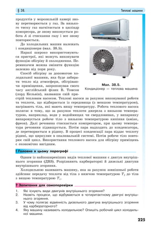§ 38. Теплові машини
225
продуктів у морозильній камері зно-
ву перетворюється у газ. За низько-
го тиску газ нагнітається в циліндр
компресора, де знову виконується ро-
бота А зі стискання газу і все знову
повторюється.
До холодильних машин належать
і кондиціонери (мал. 38.5).
Наразі широко використовують-
ся пристрої, які можуть виконувати
функцію обігріву й охолодження. Пе-
ремикачем можна змінити функцію
залежно від пори року.
Спосіб обігріву за допомогою хо-
лодильної машини, яка буде забира-
ти тепло від атмосфери, обігріваю-
чи приміщення, запропонував свого
часу англійський фізик В. Томсон
(лорд Кельвін), назвавши свій при-
стрій тепловим насосом. Теплові насоси за рахунок виконуваної роботи
та теплоти, що відбирається із середовища (з меншою температурою),
нагрівають тіла, які мають вищу температуру. Робота теплового насоса
полягає в тому, що за рахунок теплоти джерела з низькою темпера-
турою, наприклад, води у водоймищах чи свердловинах, у випарнику
випаровується робоче тіло з низькою температурою кипіння (аміак,
фреон). Далі речовина стискається компресором, при цьому темпера-
тура речовини підвищується. Потім пара надходить до конденсатора,
де перетворюється в рідину. В процесі конденсації пара віддає теплоту
рідині, що циркулює в опалювальній системі. Потім робоче тіло повто-
рює свій цикл. Використання теплового насоса для обігріву приміщень
є економічно вигідним.
! Головне в цьому параграфі
Одним із найпоширеніших видів теплової машини є двигун внутріш-
нього згоряння (ДВЗ). Розрізняють карбюраторні й дизельні двигуни
внутрішнього згоряння.
Холодильною називають машину, яка за рахунок зовнішньої роботи
здійснює передачу теплоти від тіла з нижчою температурою T2 до тіла
з вищою температурою T1.
? Запитання для самоперевірки
1. Які існують види двигунів внутрішнього згоряння?
2. Назвіть процеси, що відбуваються в чотиритактному двигуні внутріш-
нього згоряння.
3. У чому полягає відмінність дизельного двигуна внутрішнього згоряння
від карбюраторного?
4. Яку машину називають холодильною? Опишіть робочий цикл холодиль-
ної машини.
Мал. 38.5.
Кондиціонер — теплова машина
 