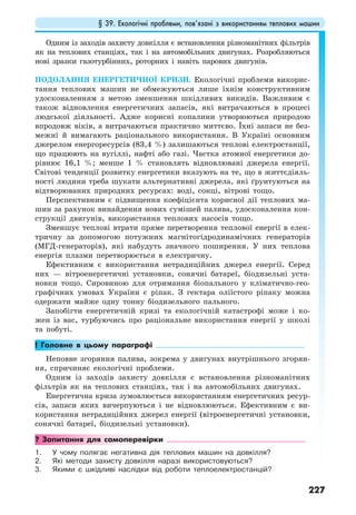 § 39. Екологічні проблеми, пов’язані з використанням теплових машин
227
Одним із заходів захисту довкілля є встановлення різноманітних фільтрів
як на теплових станціях, так і на автомобільних двигунах. Розробляються
нові зразки газотурбінних, роторних і навіть парових двигунів.
ПОДОЛАННЯ ЕНЕРГЕТИЧНОЇ КРИЗИ. Екологічні проблеми викорис-
тання теплових машин не обмежуються лише їхнім конструктивним
удосконаленням з метою зменшення шкідливих викидів. Важливим є
також відновлення енергетичних запасів, які витрачаються в процесі
людської діяльності. Адже корисні копалини утворюються природою
впродовж віків, а витрачаються практично миттєво. Їхні запаси не без-
межні й вимагають раціонального використання. В Україні основним
джерелом енергоресурсів (83,4 %) залишаються теплові електростанції,
що працюють на вугіллі, нафті або газі. Частка атомної енергетики до-
рівнює 16,1 %; менше 1 % становлять відновлювані джерела енергії.
Світові тенденції розвитку енергетики вказують на те, що в життєдіяль-
ності людини треба шукати альтернативні джерела, які ґрунтуються на
відтворюваних природних ресурсах: воді, сонці, вітрові тощо.
Перспективним є підвищення коефіцієнта корисної дії теплових ма-
шин за рахунок винайдення нових сумішей палива, удосконалення кон-
струкції двигунів, використання теплових насосів тощо.
Зменшує теплові втрати пряме перетворення теплової енергії в елек-
тричну за допомогою потужних магнітогідродинамічних генераторів
(МГД-генераторів), які набудуть значного поширення. У них теплова
енергія плазми перетворюється в електричну.
Ефективним є використання нетрадиційних джерел енергії. Серед
них — вітроенергетичні установки, сонячні батареї, біодизельні уста-
новки тощо. Сировиною для отримання біопального у кліматично-гео-
графічних умовах України є ріпак. З гектара оліїстого ріпаку можна
одержати майже одну тонну біодизельного пального.
Запобігти енергетичній кризі та екологічній катастрофі може і ко-
жен із вас, турбуючись про раціональне використання енергії у школі
та побуті.
! Головне в цьому параграфі
Неповне згоряння палива, зокрема у двигунах внутрішнього згорян-
ня, спричиняє екологічні проблеми.
Одним із заходів захисту довкілля є встановлення різноманітних
фільтрів як на теплових станціях, так і на автомобільних двигунах.
Енергетична криза зумовлюється використанням енергетичних ресур-
сів, запаси яких вичерпуються і не відновлюються. Ефективним є ви-
користання нетрадиційних джерел енергії (вітроенергетичні установки,
сонячні батареї, біодизельні установки).
? Запитання для самоперевірки
1. У чому полягає негативна дія теплових машин на довкілля?
2. Які методи захисту довкілля наразі використовуються?
3. Якими є шкідливі наслідки від роботи теплоелектростанцій?
 