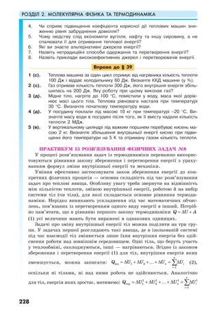 РОЗДІЛ 2. МОЛЕКУЛЯРНА ФІЗИКА ТА ТЕРМОДИНАМІКА
228
4. Чи сприяє підвищення коефіцієнта корисної дії теплових машин зни-
женню рівня забруднення довкілля?
5. Чому людству слід економити вугілля, нафту та іншу сировину, а не
спалювати її для отримання теплової енергії?
6. Які ви знаєте альтернативні джерела енергії?
7. Назвіть нетрадиційні способи одержання та перетворення енергії?
8. Назвіть приклади високоефективних джерел і перетворювачів енергії.
Вправа до § 39
1 (с). Теплова машина за один цикл отримує від нагрівника кількість теплоти
100 Дж і віддає холодильнику 60 Дж. Визначте ККД машини (у %).
2 (с). Газ отримав кількість теплоти 300 Дж, його внутрішня енергія збіль-
шилась на 200 Дж. Яку роботу при цьому виконав газ?
3 (д). Мідне тіло, нагріте до 100 °С, помістили у воду, маса якої дорів-
нює масі цього тіла. Теплова рівновага настала при температурі
30 °С. Визначте початкову температуру води.
4 (д). У посудину поклали лід масою 10 кг при температурі –20 °С. Ви-
значте масу води в посудині після того, як її вмісту надали кількість
теплоти 2 МДж.
5 (в). У вертикальному циліндрі під важким поршнем перебуває кисень ма-
сою 2 кг. Визначте збільшення внутрішньої енергії кисню при підви-
щенні його температури на 5 К та отриману газом кількість теплоти.
ПРАКТИКУМ ІЗ РОЗВ’ЯЗУВАННЯ ФІЗИЧНИХ ЗАДАЧ №8
У процесі розв’язування задач із термодинаміки переважно викорис-
товуються рівняння закону збереження і перетворення енергії з ураху-
ванням формул зміни внутрішньої енергії та механіки.
Уміння ефективно застосовувати закон збереження енергії до кон-
кретних фізичних процесів — основна складність під час розв’язування
задач про теплові явища. Особливу увагу треба звернути на відмінність
між кількістю теплоти, зміною внутрішньої енергії, роботою й на вибір
системи тіл (чи тіла), для якої складається основне рівняння термоди-
наміки. Нерідко виникають ускладнення під час математичних обчис-
лень, пов’язаних із перетворенням одного виду енергії в інший. Потріб-
но пам’ятати, що в рівнянні першого закону термодинаміки Q U A= ∆ +
(1) усі величини мають бути виражені в однакових одиницях.
Задачі про зміну внутрішньої енергії тіл можна поділити на три гру-
пи. У задачах першої розглядають такі явища, де в ізольованій системі
під час взаємодії тіл змінюється лише їхня внутрішня енергія без здій-
снення роботи над зовнішнім середовищем. Одні тіла, що беруть участь
у теплообміні, охолоджуються, інші — нагріваються. Згідно із законом
збереження і перетворення енергії (1) для тіл, внутрішня енергія яких
зменшується, можна записати: від 1 2
1
n
n i
i
Q U U U U
=
= ∆ + ∆ +…+ ∆ = ∆∑ (2),
оскільки ні тілами, ні над ними робота не здійснюється. Аналогічно
для тіл, енергія яких зростає, матимемо:
1 1 1 1
отр 1 2
1
n
n i
i
Q U U U U
=
= ∆ + ∆ +…+ ∆ = ∆∑
 