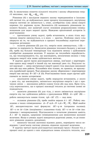 § 39. Екологічні проблеми, пов’язані з використанням теплових машин
229
(3). Із визначення поняття кількості теплоти і закону збереження енер-
гії випливає, що: від отрQ Q= (4).
Рівняння (4) є наслідком першого закону термодинаміки в ізольова-
ній системі тіл, де відбуваються лише процеси теплопередачі, внутрішня
енергія системи не змінюється і, отже, алгебраїчна сума зміни енергії
окремих тіл дорівнює нулю. Залежність (4) називають рівнянням те-
плового балансу, яке зазвичай слугує основним розрахунковим співвід-
ношенням для задач першої групи. Наведемо орієнтовний алгоритм їх
розв’язування:
— прочитавши умову задачі, треба встановити, в яких тілах вну-
трішня енергія зменшується, а в яких — зростає. Особливу увагу слід
звернути на те, чи відбуваються в процесі теплообміну агрегатні пере-
творення речовини;
— скласти рівняння (2) для тіл, енергія яких зменшується, і (3) —
зростає та порівняти їх. Записуючи рівняння теплового балансу у вигляді
(4), треба від більшої температури тіла віднімати меншу і здійснювати
алгебраїчне додавання величин. У задачах на теплообмін передбачаєть-
ся, що теплопровідність тіл, що взаємодіють, нескінченно велика і тому
передача енергії між ними здійснюється миттєво.
У задачах другої групи розглядаються явища, пов’язані з перетворен-
ням одного виду енергії в інший під час взаємодії двох тіл. Результат та-
кої взаємодії — зміна внутрішньої енергії одного тіла внаслідок виконаної
ним або над ним роботи. Теплообмін між тілами, як правило, не врахову-
ють (адіабатний процес). Тоді рівняння закону збереження і перетворення
енергії має вигляд: 0 U A= ∆ + (5). Розв’язування таких задач зручно здій-
снювати за таким алгоритмом:
— аналізуючи умову задачі, треба передусім встановити, у якого
з двох тіл, що взаємодіють, змінюється внутрішня енергія і що є при-
чиною зміни — виконання роботи самим тілом або над ним. Крім того,
слід переконатися, що в процесі взаємодії теплота до системи ззовні не
підводиться;
— записати рівняння (5) для тіла, у якого змінюється внутрішня
енергія під час здійснення роботи з урахуванням ККД: A U= η∆ (6) —
робота виконується самим тілом; A Uη = ∆ (7) — над ним;
— склавши рівняння (5), треба знайти вирази А і U∆ . Роботу зна-
ходимо з таких співвідношень: 2 1; ; –A F s A N A W W= ⋅ = ⋅τ = . Щоб знайти
U∆ , використовуємо такі формули: U q m∆ = ⋅ (згорання палива);
U c m t m∆ = ⋅ ⋅∆ + λ∆ (нагрівання і плавлення тіла); U c m t r m∆ = ⋅ ⋅∆ + ∆ (на-
грівання і випаровування). Підставляючи в початкове рівняння замість
А і U∆ їх вирази, одержимо співвідношення для визначення шуканої
величини. Якщо в умовах задачі наводяться додаткові умови, то до основ-
ного рівняння додають допоміжні;
— виписати числові значення відомих даних, перевірити число не-
відомих і розв’язати систему рівнянь відносно шуканої величини.
У задачах третьої групи розглядається взаємодія трьох і більше тіл, у
процесі якої до одного з них підводиться певна кількість теплоти, вна-
 