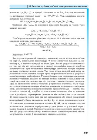 § 39. Екологічні проблеми, пов’язані з використанням теплових машин
231
величину ( )л л 0 л–c m t t , у процесі плавлення — на лmλ і під час подальшо-
го нагрівання утвореної води — на в л 0( – )с m tθ . Тоді внутрішня енергія
холодних тіл зростає на
( ) ( ) ( )2 0 0м м л л л л л в л отр– – –U c m t c m t t m c m t Q∆ = θ + + λ + θ = .
Оскільки 1 2U U∆ = ∆ , то рівняння теплового балансу за таких умов
матиме вигляд:
( ) ( )
( ) ( ) ( )
п п п к п в п к
м м л л л 0 л л в л 0
– –
– – –
c m t t rm c m t
c m t c m t t m c m t
+ + θ =
= θ + + λ + θ
.
Розв’язуючи отримане рівняння відносно θ і підставляючи числові
значення величин, знаходимо:
( ) ( )п п п к п в п к м м л в л 0 л л 0 л л
в п л м м
– – – –
( )
c m t t rm c m t c m t c m t c m t t m
c m m c m
+ + + + λ
θ =
+ +
;
37 Cθ ≈ ° .
Відповідь: 37 Cθ ≈ ° .
Аналізуючи отриманий результат, зазначимо, що за досить великої ма-
си пару mп встановлена температура θ може виявитися більшою за по-
чаткову tп, а такого в природі не може бути. Такий результат пояснюєть-
ся тим, що під час охолодження в процесі теплообміну пара не повністю
конденсується і при встановленій температурі одночасно можуть існувати
дві фази речовини: рідина і пара. Так і при досить великій масі льоду mл
рівноважні стани системи можуть бути найрізноманітнішими і результат
задачі виявиться невірогідним. У процесі агрегатних перетворень речовини
рівняння теплового балансу не завжди можна записати в загальному ви-
гляді, оскільки він залежатиме від числових значень заданих величин.
Щоб не здійснювати зайвих обчислень у сумнівних випадках, коли зазда-
легідь неможливо встановити кількість утворених агрегатних станів речо-
вини, рекомендується виконати попередні арифметичні дії — знайти, яка
кількість теплоти 1Q потрібна для нагрівання холодного тіла до темпера-
тури відповідного перетворення (плавлення або кипіння) і скільки теплоти
2Q може віддати гаряче тіло під час охолодження або повної конденсації
(кристалізації). Якщо виявиться, що 1 2Q Q> , то після перерозподілу енер-
гії утвориться одна фаза речовини, якщо ж 1 2Q Q< , то за температури, що
встановилася, речовина перебуватиме у двох фазах — у вигляді пари і
рідини (рідини і льоду). Спрогнозувавши на основі попередніх арифметич-
них дій результат теплообміну, можна скласти остаточне рівняння тепло-
вого балансу, з якого й визначається шукана величина.
 