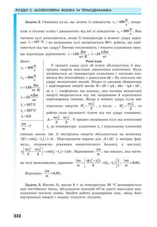 РОЗДІЛ 2. МОЛЕКУЛЯРНА ФІЗИКА ТА ТЕРМОДИНАМІКА
232
Задача 2. Свинцева куля, що летить із швидкістю υ =1 400
c
м
, потра-
пляє в сталеву плиту і рикошетить від неї зі швидкістю υ =2
м
300
c
. Яка
частина кулі розплавиться, якщо її температура в момент удару дорів-
нює 1 107 Ct = ° і на нагрівання кулі витрачається 80% роботи, що здій-
снюється під час удару? Питомі теплоємність і теплота плавлення свин-
цю відповідно дорівнюють:
Дж
126
кг К
с =
⋅
;
кДж
25
кг
λ = .
Дано:
υ =1
м
400
c
υ =2
м
300
c
Дж
126
кг К
с =
⋅
кДж
25
кг
λ =
1 107 Ct = °
2 327 Ct = °
0,8η =
Розв’язок
У процесі удару кулі об плиту збільшується її вну-
трішня енергія внаслідок зменшення кінетичної. Куля
нагрівається до температури плавлення і частково пла-
виться без теплообміну з довкіллям (Q = 0), оскільки час
удару нескінченно малий. Згідно із законом збереження
і перетворення енергії маємо 0 U A= ∆ + η , або – A Uη = ∆ ,
де η — коефіцієнт, що показує, яка частина механічної
енергії витрачається під час нагрівання й агрегатного
перетворення свинцю. Якщо в момент удару куля має
кінетичну енергію
υ
=
2
1
1
2
m
W , а після —
υ
=
2
2
2
2
m
W , то
робота сили пружності плити під час удару становить:
υ υ
=
2 2
2 1
–
2 2
m m
A . У процесі нагрівання кулі від початкової
1t до температури плавлення 2t і подальшому плавленні–?
m
m
∆
свинцю масою m∆ її внутрішня енергія збільшується на величину
( )2 1–U cm t t m∆ = + λ⋅ . Підставляючи вирази для iA U∆ у вихідну фор-
мулу, отримаємо рівняння енергетичного балансу у вигляді:
( )
2 2
1 2
2 1– –
2 2
mv mv
cm t t m
⎛ ⎞
η = + λ∆⎜ ⎟⎝ ⎠
. Відношення
m
m
∆
, що показує, яка части-
на кулі розплавилася, дорівнює: ( )
2 2
1 2
2 1
( – ) 1
– –
2
v vm
c t t
m
⎡ ⎤η∆
= ⎢ ⎥
λ⎣ ⎦
; 0,05
m
m
∆
≈ .
Відповідь: 0,05
m
m
∆
≈ .
Задача 3. Кисень О2 масою 6 г за температури 30 °С розширюється
при постійному тиску, збільшуючи власний об’єм удвічі внаслідок над-
ходження теплоти ззовні. Знайти роботу розширення газу, зміну його
внутрішньої енергії і надану кількість теплоти.
 