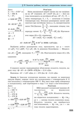 § 39. Екологічні проблеми, пов’язані з використанням теплових машин
233
Дано:
m = 6 г = 6·10−3
кг
T1 = 303 K
V2 = 2V1
3 Дж
0,92 10
кг К
c = ⋅
⋅
3 кг
32 10
моль
М −
= ⋅
Дж
8,31
моль К
R =
⋅
Розв’язок
Зміна внутрішньої енергії кисню під час нагріван-
ня на Т∆ становить U cm T∆ = ∆ (1), де с — його пи-
тома теплоємність за постійного об’єму; 2 1–Т Т Т∆ = —
зміна температури; Т1 і Т2 — початкова й кінцева
температури газу. Оскільки розширення кисню здій-
снюється при постійному тиску р, то, використовуючи
закон Гей-Люссака 1 2
1 2
V V
T T
= , знаходимо кінцеву тем-
пературу кисню: 2 1 1 1
2 1
1 1
2
2
V T V T
T T
V V
= = = (2). Підставля-
ючи вираз (2) в (1), отримаємо:
( ) ( )2 1 1 1 1– 2 –U cm T T cm T T cmT∆ = = = ;
— ?
— ?
— ?
A
U
Q
∆
3 3
0,92 10 6 10 303 1,67
Дж
кг K кДж
кг K
U −
∆ = ⋅ ⋅ ⋅ ⋅ ≈
⋅
.
Знайдемо роботу розширення газу, враховуючи, що р = const:
( ) ( )2 1 1 1 1– 2 –A p V V p V V pV= = = (3). Із рівняння Клапейрона — Менделє-
єва 1 1
m
pV RT
M
= знаходимо 1
1
mRT
V
p
= (4). Підставляючи вираз (4) у (3),
одержимо
3
1 1
3
6 10 8,31 303
; 473
32 10
Дж
кг K
моль K
кг
моль
mRT mRT
A p A
Mp M
−
−
⋅ ⋅
⋅= = = ≈
⋅
Дж.
З першого закону термодинаміки обчислюємо кількість теплоти, на-
дану газу: ( )1670 473Q U A= ∆ + = + Дж 2,14 кДж.
Відповідь: ∆U 1,67 кДж; A 473 Дж; Q 2,14 кДж.
Задача 4. Ідеальна холодильна машина, що працює за зворотним
циклом Карно, передає тепло від холодильника з температурою 0 °С
кип’ятильнику з температурою 100 °С. Яку масу води треба заморозити
в холодильнику, щоб перетворити в пару 1 кг води в кип’ятильнику?
Дано:
m1 = 1 кг
t1 = 100 °C
t2 = 0 °C
T1 = 373 K
T2 = 273 K
5кДж Дж
335 3,35 10
кг кг
λ = = ⋅
6МДж Дж
2,26 2,26 10
кг кг
r = = ⋅
Розв’язок
ККД ідеальної холодильної машини об-
числюється за формулою:
2
1 2
273
2,73
– 100
Т
Т Т
η = = = . Кількість теплоти,
що віддається холодильнику — 2 2Q m= λ ,
де λ — питома теплота плавлення льоду.
Кількість теплоти, що приймається
кип’ятильником, — 1 1Q rm= , де r — пи-
тома теплота пароутворення.
m2 — ?
 