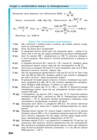 РОЗДІЛ 2. МОЛЕКУЛЯРНА ФІЗИКА ТА ТЕРМОДИНАМІКА
234
Запишемо іншу формулу для обчислення ККД: 2
1 2–
Q
Q Q
η = .
Звідси знаходимо ( )1 2 2–Q Q Qη = . Обчислюємо 2
1
(1 )Q
Q
+ η
=
η
або
2
1
(1 )m
rm
λ + η
=
η
. Тоді:
6
1
2 2
5
2,26 10 1 2,73
; 4,94
(1 ) 3,35 10 (1 2,73)
Дж
кг
кг кг
Дж
кг
rm
m m
⋅ ⋅ ⋅
η
= = =
λ + η ⋅ +
.
Відповідь: 2 4,94 кгm = .
Задачі для самостійного розв’язування
1 (п). Що станеться з рівнем води в склянці, де плаває шматок льоду,
коли він розплавиться?
2 (п). Коли лід може бути нагрівачем?
3 (п). Із однакової висоти впали два тіла однакової маси — мідне й за-
лізне. Яке з них під час удару нагрівається до вищої температури?
4 (с). Азот N2 масою 200 г нагрівається на 100 °С спочатку ізобарно,
а потім ізохорно. Яка кількість теплоти витрачається в кожному із
процесів?
5 (с). У посудині міститься 20 г азоту N2 і 32 г кисню О2. Знайдіть зміну
внутрішньої енергії суміші газів під час охолодження на 28 °С.
6 (с). Тиск азоту в посудині об’ємом 3 л після нагрівання зріс на 2,2 МПа.
Визначте кількість теплоти, надану газу.
7 (с). Під час розширення одноатомного газу від 0,2 до 0,5 м3
його тиск
зріс від 404 до 808 кПа. Знайдіть роботу газу, кількість підведеної
до нього теплоти і зміну внутрішньої енергії.
8 (с). В ідеальній тепловій машині кількість теплоти, отриманої від нагрі-
вача, дорівнює 6,3 кДж. 80 % цієї теплоти передається холодиль-
нику. Знайдіть ККД машини і її роботу за один цикл.
9 (д). Змішали 24 л води при 12 °С і 40 л — при 80 °С. Визначте кінцеву
температуру суміші, якщо під час змішування теплові втрати ста-
новили 420 кДж.
10 (д). У калориметр, що містить 270 г води при 12 °С, опустили шматок
алюмінію масою 200 г, нагрітий до 100 °С. Температура теплового
рівноваги — 23 °С. Визначте питому теплоємність алюмінію, якщо
теплоємність калориметра становить 42 Дж/К.
11 (д). Свинцева куля летить із швидкістю 200 м/с. На скільки зміниться
температури кулі, якщо вся її енергія використовується на нагрі-
вання?
12 (д). Паровий молот масою 10 т вільно падає з висоти 2,5 м на залізну
болванку масою 200 кг. На її нагрівання використовується 30% кіль-
кості теплоти, виділеної під час удару. Скільки разів падав молот,
якщо температура болванки підвищилася на 20 °С?
13 (д). Тепловоз масою 213,5 т, що рухається зі швидкістю 72 км/год, зу-
пиняється. Яка кількість теплоти виділяється під час гальмування?
14 (д). Яку потужність розвиває велосипедний двигун, якщо при швидкості
руху 25 км/год витрати бензину становлять 1,7 л на 100 км шляху?
ККД двигуна — 20 %.
 