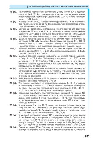 § 39. Екологічні проблеми, пов’язані з використанням теплових машин
235
15 (д). Температура термометра, зануреного у воду масою 6,7 г, підвищу-
ється на 14,6 °С. Яка температура води на початку вимірювання,
якщо показники термометра дорівнюють 32,4 °С? Його теплоєм-
ність — 1,92 Дж/К.
16 (д). У чашці міститься 500 г льоду за температури 0 °С. У неї наливають
200 г води, нагрітої до 80 °С. Яка встановиться температура суміші
і що міститиметься в чашці?
17 (д). Вантажний автомобіль, обладнаний газогенераторним двигуном
потужністю 92 кВт з ККД 18 %, працює в повне навантаження.
Визначте масу дров з питомою теплотою згоряння 12,5 МДж/кг,
потрібних для подолання шляху 1 км із швидкістю 18 км/год.
18 (д). Ідеальна теплова машина працює за циклом Карно й отримує від
нагрівача 2,512 кДж теплоти. Температура нагрівача Т1 = 400 К,
холодильника Т2 = 300 К. Знайдіть роботу А, яку виконує машина
і кількість теплоти, що віддається холодильнику за один цикл.
19(д). Ідеальна теплова машина працює за циклом Карно. Здійснюючи
за один цикл роботу А = 2,94 кДж, віддає холодильнику 13,4 кДж
теплоти. Знайдіть ККД циклу.
20 (д). Ідеальна теплова машина, працюючи за циклом Карно, здійснює
роботу А = 73,5 кДж. Температура нагрівача t1 = 1000
С, холо-
дильника t2 = 0 °С. Знайдіть ККД циклу, кількість теплоти Q1, яку
отримує машина від нагрівача, і кількість теплоти Q2, яку віддає
холодильнику за один цикл.
21 (д). Ідеальна теплова машина, працюючи за циклом Карно, отримує від
нагрівача 6,28 кДж теплоти. 80 % теплоти, отриманої від нагрівача,
вона передає холодильнику. Знайдіть ККД машини і роботу, здій-
снювану за один цикл.
22 (д). ККД тепловозу дорівнює 30 %. Визначте витрати нафти за годину,
якщо він розвиває потужність 736 Вт.
23 (в). Три рідини, що хімічно не взаємодіють, масами 1, 10 і 5 кг налили
в калориметр і надали їм 1,3 МДж теплоти. Початкові температу-
ри рідин і їхні питомі теплоємності рівні відповідно: 6 °С, –40 °С і
60 °С та 2, 4 і 2 кДж/(кг·К). Яка температура суміші?
24 (в). Вода може перебувати при температурах, менших 0 °С і вищих 100
°С. У калориметрі теплоємністю 1,67 кДж/К міститься переохоло-
джена вода масою 1 кг за температури –10 °С. Яка температура
встановиться в калориметрі, якщо в нього влити 170 г води, пере-
грітої до 120 °С?
25 (в). У воду масою 1 кг при 20 °С помістили невелику кількість мокрого
снігу масою 250 г. Коли весь сніг розтанув, загальна температура
суміші становила 5 °С. Визначте кількість води в грудці снігу, якщо
його питома теплота плавлення — 334 кДж/кг.
26 (в). У латунний калориметр масою 125 г опускають шматок льоду масою
0,1 кг Температура калориметра і льоду рівна —20 °С. Скільки води
за температури 20 °С потрібно долити в калориметр, щоб половина
льоду розтанула? Питома теплоємність латуні — 0,38 кДж/(кг·К), льо-
ду — 2,1 кДж/(кг·К), питома теплота плавлення льоду — 334 кДж/кг.
27 (в). Двигун витрачає 25 кг бензину за годину й охолоджується водою,
різниця температур якої на вході й виході становить 15 К. Визначте
 