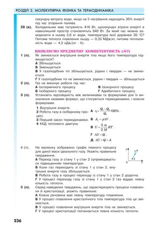 РОЗДІЛ 2. МОЛЕКУЛЯРНА ФІЗИКА ТА ТЕРМОДИНАМІКА
236
секундну витрату води, якщо на її нагрівання надходять 30% енергії
під час згорання палива.
28 (в). Холодильник має потужність 416 Вт, щосекундні втрати енергії в
навколишній простір становлятьть 840 Вт. За який час можна за-
морозити в ньому 3,6 кг води, температура якої дорівнює 20 °С?
Питома теплота плавлення льоду — 0,33 МДж/кг, питома теплоєм-
ність води — 4,2 кДж/(кг · К).
ВИЯВЛЯЄМО ПРЕДМЕТНУ КОМПЕТЕНТНІСТЬ (№7)
1 (п). Як змінюється внутрішня енергія тіла якщо його температура під-
вищується?
А Збільшується
Б Зменшується
В У газоподібних тіл збільшується, рідких і твердих — не зміню-
ється
Г У газоподібних тіл не змінюється, рідких і твердих — збільшується
2 (п). Газ не виконує роботи під час:
А Ізотермічного процесу
Б Ізобарного процесу
В Ізохорного процесу
Г Адіабатного процесу
3 (п). Установіть відповідність між величинами та формулами для їх ви-
значення назвами формул, що стосуються термодинаміки, і власне
формулами.
1 Внутрішня енергія.
2 Робота газу в ізобарному про-
цесі.
3 Перший закон термодинаміки.
4 ККД теплового двигуна
А
Q Q
Q
−
η = 1 2
1
100% .
Б rA p V= ∆ .
В
m
U RT
M
=
3
2
.
Г U Q∆ = .
Д U Q A∆ = +
4 (п). На малюнку зображено графік певного процесу
для даної маси ідеального газу. Укажіть правильне
твердження.
А Перехід газу зі стану 1 у стан 2 супроводжуєть-
ся підвищенням температури.
Б Коли газ переходить зі стану 1 у стан 2, вну-
трішня енергія газу збільшується.
В Робота газу в процесі переходу із стану 1 у стан 2 додатна.
Г У процесі переходу газу зі стану 1 у стан 2 газ віддає певну
кількість теплоти.
5 (п). Серед наведених тверджень, що характеризують процеси плавлен-
ня й кристалізації, укажіть правильне:
А Кожна речовина має певну температуру плавлення.
Б У процесі плавлення кристалічного тіла температура тіла це змі-
нюється.
В У процесі плавлення внутрішня енергія тіла не змінюється.
Г У процесі кристалізації поглинається певна кількість теплоти.
2
1
0 V
p
 