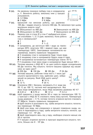§ 39. Екологічні проблеми, пов’язані з використанням теплових машин
237
6 (с). На малюнку показано ізобару газу в координатах
р, V. Визначте роботу, виконану ним у процесі
розширення.
А 1,2 МДж
Б 2 МДж
В 3 МДж
Г 6 МДж
7 (с). Ідеальний газ виконав роботу, що дорівнює
100 Дж, і віддав кількість теплоти 300 Дж. Як змінилася при цьому
внутрішня енергія газу?
А Збільшилася на 400 Дж
Б Збільшилася па 200 Дж
В Зменшилася на 400 Дж
Г Зменшилася на 200 Дж
8 (с). Перехід газу зі стану В у стан С відбувається різни-
ми способами: 1, 2 і 3 (див. малюнок). Коли робота
газу є мінімальною?
А 1
Б 2
В 3
Г 1—3
9 (с). У калориметр, де міститься 500 г води за темпе-
ратури 200
С, впустили 100 г водяної пари, що має
температуру 1000
С. Знехтувавши теплоємністю ка-
лориметра, вкажіть правильне твердження.
А У кінцевому стані в калориметрі буде тільки вода.
Б У кінцевому стані в калориметрі будуть вода й пара.
В У калориметрі встановиться температура нижче 78 °С.
Г У кінцевому стані маса води в калориметрі буде менше 520 г.
10 (с). Теплова машина з ККД 40 % за цикл роботи віддає холодильнику
60 Дж теплоти. Яку кількість теплоти машина одержує від нагрів-
ника за один цикл?
А 250 Дж Б 150 Дж В 100 Дж Г 24 Дж
11 (д). Теплова машина, робочим тілом якої є 1 моль іде-
ального одноатомного газу, здійснює цикл, зобра-
жений на рисунку. Який ККД цього циклу?
А 8 %
Б 12 %
В 18 %
Г 24 %
12 (д). Спалюючи 200 г бензину, нагрівають 8 кг води від
20 °С до 100 °С, частина якої випаровується. Яка
маса води випарувалося, якщо ККД нагрівника дорівнює 40 %?
А 0,43 кг Б 0,76 кг В 1,2 кг Г 2,4 кг
13 (д). Щоб одержати з льоду масою 50 кг пару за температури 100 °С,
у пристрої з ККД 25 % спалюють певну масу вугілля. Температура
льоду дорівнює — 5 °С, питома теплота згоряння вугілля становить
27 МДж/кг. Укажіть правильне твердження:
А Щоб нагріти й розплавити лід, треба витратити кількість теплоти,
яка перевищує 16 МДж.
Б Щоб усю воду, яка утворилася в процесі плавлення льоду, на-
гріти й перетворити в пару, треба витратити кількість теплоти, що
перевищує 1,5 · 108
Дж.
В Щоб перетворити весь лід у пару, необхідно спалити менше ніж
20 кг вугілля.
Г У процесі згоряння вугілля в пристрої виділяється кількість теп-
лоти, більша ніж 8 · 108
Дж.
0
V,
м3
p, 105
Па
1
2
3
4
21 3 4 5 6
1
2
3
0 V
p
B
C
1
2
3
0 V
p
2p0
2V0
p0
V0
 