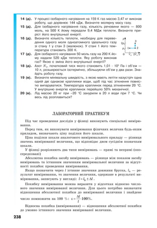 238
14 (д). У процесі ізобарного нагрівання на 159 К газ масою 3,47 кг виконав
роботу, що дорівнює 144 кДж. Визначте молярну масу газу.
15 (д). Для ізобарного нагрівання газу, кількість речовини якого — 800
моль, на 500 К йому передали 9,4 МДж теплоти. Визначте при-
ріст його внутрішньої енергії.
16 (д). Визначте кількість теплоти, необхідну для переве-
дення одного моля одноатомного ідеального газу
зі стану 1 у стан 3 (малюнок). У стані 1 його тем-
пература становить 300 К.
17 (д). Для ізобарного нагрівання 50 моль газу на 200 К йо-
му надали 520 кДж теплоти. Яку роботу виконав
газ? Якою є зміна його внутрішньої енергії?
18 (д). Азот N2, початковий тиск якого становить 1,01 · 105
Па і об’єм —
10 л, розширюється ізотермічно, збільшуючи об’єм у два рази. Зна-
йдіть роботу газу.
19 (в). Визначте мінімальну швидкість, з якою мають летіти назустріч одна
одній дві однакові краплинки води, щоб під час зіткнення повніс-
тю випаруватися. Температура краплинок перед зіткненням 20 °С.
У внутрішню енергію краплинок перейшло 50% механічної.
20 (в). Лід масою 20 кг при –20 °С занурили в 20 л води при 7 °С. Чи
весь лід розплавиться?
ЛАБОРАТОРНИЙ ПРАКТИКУМ
Під час проведення дослідів у фізиці виконують спеціальні вимірю-
вання.
Перед тим, як виконувати вимірювання фізичних величин будь-яким
приладом, визначають ціну поділки його шкали.
Ціна поділки шкали аналогового вимірювального приладу — різниця
значень вимірюваної величини, що відповідає двом сусіднім позначкам
шкали.
У фізиці розрізняють два типи вимірювань — прямі та непрямі (опо-
середковані)
Абсолютна похибка засобу вимірювань — різниця між показом засобу
вимірювань та істинним значенням вимірювальної величини за відсут-
ності похибок проведення вимірювання.
Якщо позначити через l істинне значення довжини бруска, lВ — ре-
зультат вимірювання, то значення величини, одержане в результаті ви-
мірювання, записують у вигляді: = ± ∆l l lВ .
Похибку вимірювання можна виразити у відсотках відносно число-
вого значення вимірюваної величини. Для цього потрібно визначити
відношення абсолютної похибки до вимірюваної величини і знайдене
число помножити на 100 %:
∆
ε = ⋅
l
l
100%.
Відносна похибка (вимірювання) — відношення абсолютної похибки
до умовно істинного значення вимірюваної величини.
1
3
2
0 V
p
2p0
2V0
p0
V0
 