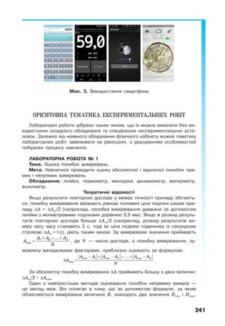 241
Мал. 3. Використання смартфона
ОРІЄНТОВНА ТЕМАТИКА ЕКСПЕРИМЕНТАЛЬНИХ РОБІТ
Лабораторні роботи дібрано таким чином, що їх можна виконати без ви-
користання складного обладнання та спеціальних експериментальних уста-
новок. Залежно від наявного обладнання фізичного кабінету можна тематику
лабораторних робіт замінювати на рівноцінні, з урахуванням особливостей
побудови процесу навчання.
ЛАБОРАТОРНА РОБОТА № 1
Тема. Оцінка похибок вимірювань.
Мета. Навчитися проводити оцінку абсолютної і відносної похибок пря-
мих і непрямих вимірювань.
Обладнання: лінійка, термометр, мензурка, динамометр, амперметр,
вольтметр.
Теоретичні відомості
Якщо результати повторних дослідів у межах точності приладу збігають-
ся, похибку вимірювання вважають рівною половині ціни поділки шкали при-
ладу ∆А = ∆Аш/2 (наприклад, похибка вимірювання довжини за допомогою
лінійки з міліметровими поділками дорівнює 0,5 мм). Якщо ж розкид резуль-
татів повторних дослідів більше ∆Аш/2 (наприклад, розкид результатів ви-
міру часу часу становить 3 с, тоді як ціна поділки годинника із секундною
стрілкою ∆Аш =1с), діють таким чином. За вимірюване значення приймають
NA A A
A
N
+ + +
= 1 2
сер
...
, де N — число дослідів, а похибку вимірювання, зу-
мовлену випадковими факторами, приблизно оцінюють за формулою:
NA A A A A A
A
N
− + − + + −
∆ =
сер 1 сер 2 сер
сер
...
.
За абсолютну похибку вимірювання ∆А приймають більшу з двох величин:
∆Аш/2 і ∆Асер.
Один з найпростіших методів оцінювання похибки непрямих вимірів —
це метод меж. Він полягає в тому, що за допомогою формули, за якою
обчислюється вимірювана величина В, знаходять два значення Вmin i Bmax,
 