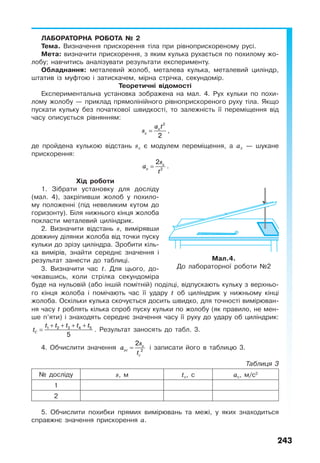 243
ЛАБОРАТОРНА РОБОТА № 2
Тема. Визначення прискорення тіла при рівноприскореному русі.
Мета: визначити прискорення, з яким кулька рухається по похилому жо-
лобу; навчитись аналізувати результати експерименту.
Обладнання: металевий жолоб, металева кулька, металевий циліндр,
штатив із муфтою і затискачем, мірна стрічка, секундомір.
Теоретичні відомості
Експериментальна установка зображена на мал. 4. Рух кульки по похи-
лому жолобу — приклад прямолінійного рівноприскореного руху тіла. Якщо
пускати кульку без початкової швидкості, то залежність її переміщення від
часу описується рівнянням:
x
x
a t
s =
2
2
,
де пройдена кулькою відстань sх є модулем переміщення, а ах — шукане
прискорення:
x
x
s
a
t
= 2
2
.
Хід роботи
1. Зібрати установку для досліду
(мал. 4), закріпивши жолоб у похило-
му положенні (під невеликим кутом до
горизонту). Біля нижнього кінця жолоба
покласти металевий циліндрик.
2. Визначити відстань s, вимірявши
довжину ділянки жолоба від точки пуску
кульки до зрізу циліндра. Зробити кіль-
ка вимірів, знайти середнє значення і
результат занести до таблиці.
3. Визначити час t. Для цього, до-
чекавшись, коли стрілка секундоміра
буде на нульовій (або іншій помітній) поділці, відпускають кульку з верхньо-
го кінця жолоба і помічають час її удару t об циліндрик у нижньому кінці
жолоба. Оскільки кулька скочується досить швидко, для точності вимірюван-
ня часу t роблять кілька спроб пуску кульки по жолобу (як правило, не мен-
ше п’яти) і знаходять середнє значення часу її руху до удару об циліндрик:
C
t t t t t
t
+ + + +
= 1 2 3 4 5
5
. Результат заносять до табл. 3.
4. Обчислити значення x
xc
c
s
a
t
= 2
2
і записати його в таблицю 3.
Таблиця 3
№ досліду s, м tс, c ас, м/с2
1
2
5. Обчислити похибки прямих вимірювань та межі, у яких знаходиться
справжнє значення прискорення а.
Мал.4.
До лабораторної роботи №2
 