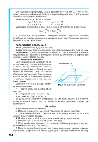 244
Для оцінювання результату можна вважати ∆s = 0,5 см; ∆t = 0,5 с (по-
ловину значення найменшої поділки вимірювального приладу, тобто мірної
стрічки та секундоміра відповідно).
Межі значень s та t будуть такими:
tmax = tс + ∆ t; tmin = tс – ∆t
smax = s + ∆ s; smin = s – ∆s
Відповідно межі значень аmax і аmin можна обчислити за формулами:
s
a
t
= max
max 2
min
2
;
s
a
t
= min
min 2
max
2
.
6. Змінити кут нахилу жолоба і повторити досліди. Результати записати
до таблиці та знайти прискорення кульки за цих умов. Порівняти одержані
значення і зробити висновок.
ЛАБОРАТОРНА РОБОТА № 3
Тема. Дослідження руху тіла по колу.
Мета. Ознайомитися з величинами, що характеризують рух тіла по колу.
Обладнання: кулька, підвішена на нитці, штатив з кільцем і муфтами,
секундомір або годинник із секундною стрілкою, вимірювальна стрічка або
смужка з міліметрового паперу.
Теоретичні відомості
Маятник рівномірно рухається по ко-
лу, що лежить у горизонтальній площи-
ні. Нитка, на якій підвішений маятник,
описує круговий конус. Такий маятник
називають конічним (мал. 5). Радіус
обертання маятника має бути меншим,
ніж відстань від осі обертання до осно-
ви штатива. Радіус кола вимірюють мір-
ною стрічкою.
Величини r, t і n визначають прями-
ми вимірюваннями:
r — радіус кола, яке описує обер-
тове тіло;
T — період обертання маятника;
n — кількість обертів за час t.
За допомогою непрямих вимірювань та вивчених вами у § 8 формул,
можна визначити період, частоту, лінійну та кутову швидкість, доцентрове
прискорення
Хід роботи
1. Виготовте конічний маятник.
2. Верхній кінець нитки маятника прив’яжіть до кільця штатива.
3. Під конічний маятник покладіть на столі вимірювальну стрічку або
смужку міліметрового паперу.
4. Помітьте, проти якої поділки висить маятник у стані спокою.
5. Надайте кульці маятника обертального руху.
6. Коли кулька описуватиме коло, помітьте найбільшу віддаль r від міс-
цеположення кульки у стані спокою.
7. Після зазначеної попередньої підготовки одночасно з пуском секундо-
міра полічіть оберти кульки. «Нуль, один, два…» до n (n може бути 20—25).
Мал. 5. Конічний маятник
 