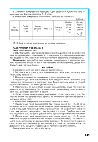 245
8. Аналогічні вимірювання проведіть і для обертання кульки по колу ін-
шого радіуса. Дослід повторіть 2—3 рази.
9. Результати вимірювань і обчислень запишіть до таблиці 4.
Таблиця 4
№
досліду
Радіус
кола
r, м
Число
обертів
n
Час t, с
Період
T, с
Лінійна
швид-
кість
υ
м
,
с
Доцен-
трове
приско-
рення
ад 2
м
,
с
10. Оцініть точність вимірювань та зробіть висновок.
ЛАБОРАТОРНА РОБОТА № 4
Тема. Вимірювання сил.
Мета. Формувати навички вимірювання сили за допомогою динамометра,
знаходити рівнодійну, переконати у справедливості правила паралелограма
при додаванні сил, навчитися систематизувати результати спостережень.
Обладнання: два лабораторні штативи, динамометри з відкритою шка-
лою, набір важків масою по 100 г, тіло невідомої маси (наприклад, дерев’яний
брусок), два нерухомі блоки.
Хід роботи
Вимірювання сил, що діють уздовж однієї прямої.
1. Закріпити на штативі корпус динамометра з відкритою шкалою у вер-
тикальному положенні.
2. Позначити початкове положення стрілки динамометра.
3. Підвісити до гачка динамометра тіло невідомої маси і виміряти силу
тяжіння, що діє на нього, а також вагу тіла. Варто звернути увагу на те, щоб
під час вимірювань тіло перебувало в спокої.
4. Простежити, як змінюються покази динамометра, якщо тіло починає
рухатися вгору або донизу. Зробити висновок про величину сили тяжіння та
ваги тіла. Висновок записати в зошит.
5. Користуючись результатами вимірювань, розрахувати масу тіла. Ви-
значити об’єм тіла (дерев’яного бруска) та обчислити густину речовини, з
якої виготовлено тіло.
6. Результати вимірювань і обчислень записати в зошит.
7. Підвісити до гачка динамометра три тягарці вагою по 1 Н. До гачка
верхнього тягарця причепити інший лабораторний динамометр і потягнути за
нього вгору, щоб покажчик динамометра вказував 1 Н. Зафіксувати значення
сили, яку показує динамометр, закріплений у штативі. Зробити висновок
про додавання сил, що діють уздовж однієї прямої у протилежних напрямах.
8. Підвісити до гачка динамометра два тягарці вагою по 1 Н. До гачка
нижнього тягарця причепити інший лабораторний динамометр і потягнути за
нього вниз, щоб покажчик динамометра вказував 1 Н. Зафіксувати значення
сили, яку показує динамометр, закріплений у штативі. Зробити висновок про
додавання сил, що діють уздовж однієї прямої в одному напрямі.
Вимірювання сил, що діють під кутом.
 