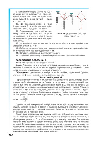 246
9. Прикріпити тягарці масою по 100 г
до кінців нитки, перекинутої через не-
рухомі блоки так, щоб на один блок
діяла сила 3 Н, а на другий — сила
4 Н (мал. 6).
10. До середини нитки в точці
О прикріпити 5 тягарців, дія яких зрів-
новажить сили, що діють на блоки.
11. Переконатися, що в такому ви-
падку точка О під дією всіх тягарців
залишається в спокої, а ліва і права
частини нитки розташуються під пря-
мим кутом.
12. На напрямах цих частин нитки відкласти відрізки, пропорційні при-
кладеним силам 3 і 4 Н.
13. Побудувати на векторах сил паралелограм і визначити рівнодійну си-
лу. Переконатися, що вона дорівнює 5 Н.
14. Записати одержаний результат у зошит.
15. Порівняти рівнодійну і зрівноважувальну сили, зробити висновки.
ЛАБОРАТОРНА РОБОТА № 5
Тема. Вимірювання коефіцієнта тертя.
Мета. Ознайомитися з двома способами визначення коефіцієнта тертя;
виміряти коефіцієнт тертя дерева по дереву, переконатися у залежності сили
тертя від сили нормального тиску на поверхню.
Обладнання: динамометр, набір тягарців, лінійка, дерев’яний брусок,
штатив з муфтами і лапкою, вимірювальна стрічка.
Теоретичні відомості
Перший спосіб полягає у вимірюванні за допомогою динамометра сили,
з якою треба рівномірно тягти брусок з тягарцями по горизонтальній по-
верхні. Ця сила за модулем дорівнює силі тертя Fтер, яка діє на брусок. За
допомогою того самого динамометра можна знайти силу тяжіння бруска з
тягарцем Р. Ця сила за модулем дорівнює силі нормального тиску N брус-
ка на поверхню ковзання. Визначивши таким способом значення сили тер-
тя для різних значень сили нормального тиску, можна знайти коефіцієнт
тертя:
F
P
µ =
тер
.
Другий спосіб вимірювання коефіцієнта тертя дає змогу визначити до-
слідним шляхом не сили, а довжини відрізків. Для цього користуються рівно-
мірним рухом бруска по похилій площині. Якби не було тертя, брусок мав
би зісковзнути з поверхні вниз.
Однак, при невеликому куті нахилу цього не відбувається, оскільки ков-
занню протидіє тертя спокою F1, яка дорівнює складовій сили тяжіння P, і
збільшується разом з F1 зі збільшенням кута нахилу площини. За певного
значення кута нахилу α брусок починає рівномірно ковзати вниз по похилій
площині. Тепер на нього починає діяти сила тертя ковзання, але, оскільки за
абсолютним значенням вона приблизно дорівнює максимальній силі тертя
спокою, для визначення коефіцієнта тертя ковзання ми можемо скористатися
максимальним значенням сили тертя спокою:
Мал. 6. Додавання сил, що
діють під кутом
 