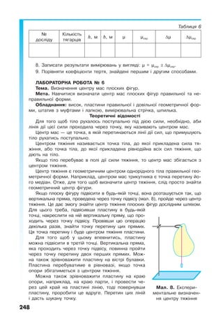 248
Таблиця 6
№
досліду
Кількість
тягарців
h, м b, м µ µсер ∆µ ∆µсер
8. Записати результати вимірювань у вигляді: µ = µсер ± ∆µсер.
9. Порівняти коефіцієнти тертя, знайдені першим і другим способами.
ЛАБОРАТОРНА РОБОТА № 6
Тема. Визначення центру мас плоских фігур.
Мета. Навчитися визначати центр мас плоских фігур правильної та не-
правильної форми.
Обладнання: висок, пластини правильної і довільної геометричної фор-
ми, штатив з муфтами і лапкою, вимірювальна стрічка, шпилька.
Теоретичні відомості
Для того щоб тіло рухалось поступально під дією сили, необхідно, аби
лінія дії цієї сили проходила через точку, яку називають центром мас.
Центр мас — це точка, в якій перетинаються лінії дії сил, що примушують
тіло рухатись поступально.
Центром тяжіння називається точка тіла, до якої прикладена сила тя-
жіння, або точка тіла, до якої прикладена рівнодійна всіх сил тяжіння, що
діють на тіло.
Якщо тіло перебуває в полі дії сили тяжіння, то центр мас збігається з
центром тяжіння.
Центр тяжіння є геометричним центром однорідного тіла правильної гео-
метричної форми. Наприклад, центром мас трикутника є точка перетину йо-
го медіан. Отже, для того щоб визначити центр тяжіння, слід просто знайти
геометричний центр фігури.
Якщо плоску фігуру підвісити в будь-якій точці, вона розташується так, що
вертикальна пряма, проведена через точку підвісу (мал. 8), пройде через центр
тяжіння. Це дає змогу знайти центр тяжіння плоских фігур дослідним шляхом.
Для цього треба, підвісивши пластину в будь-якій
точці, накреслити на ній вертикальну пряму, що про-
ходить через точку підвісу. Провівши цю операцію
декілька разів, знайти точку перетину цих прямих.
Ця точка перетину і буде центром тяжіння пластини.
Для того щоб у цьому впевнитись, пластину
можна підвісити в третій точці. Вертикальна пряма,
яка проходить через точку підвісу, повинна пройти
через точку перетину двох перших прямих. Мож-
на також зрівноважити пластину на вістрі булавки.
Пластина перебуватиме в рівновазі, якщо точка
опори збігатиметься з центром тяжіння.
Можна також зрівноважити пластину на краю
опори, наприклад, на краю парти, і провести че-
рез цей край на пластині лінію, тоді повернувши
пластину, проробити це вдруге. Перетин цих ліній
і дасть шукану точку.
Мал. 8. Експери-
ментальне визначен-
ня центру тяжіння
 