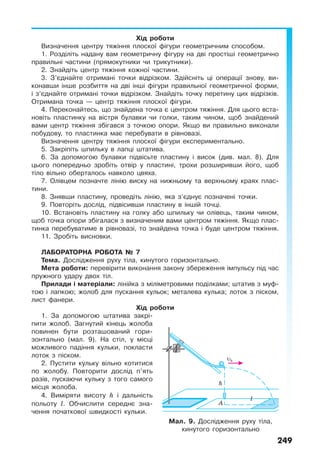 249
Хід роботи
Визначення центру тяжіння плоскої фігури геометричним способом.
1. Розділіть надану вам геометричну фігуру на дві простіші геометрично
правильні частини (прямокутники чи трикутники).
2. Знайдіть центр тяжіння кожної частини.
3. З’єднайте отримані точки відрізком. Здійсніть ці операції знову, ви-
конавши інше розбиття на дві інші фігури правильної геометричної форми,
і з’єднайте отримані точки відрізком. Знайдіть точку перетину цих відрізків.
Отримана точка — центр тяжіння плоскої фігури.
4. Переконайтесь, що знайдена точка є центром тяжіння. Для цього вста-
новіть пластинку на вістря булавки чи голки, таким чином, щоб знайдений
вами центр тяжіння збігався з точкою опори. Якщо ви правильно виконали
побудову, то пластинка має перебувати в рівновазі.
Визначення центру тяжіння плоскої фігури експериментально.
5. Закріпіть шпильку в лапці штатива.
6. За допомогою булавки підвісьте пластину і висок (див. мал. 8). Для
цього попередньо зробіть отвір у пластині, трохи розширивши його, щоб
тіло вільно оберталось навколо цвяха.
7. Олівцем позначте лінію виску на нижньому та верхньому краях плас-
тини.
8. Знявши пластину, проведіть лінію, яка з’єднує позначені точки.
9. Повторіть дослід, підвісивши пластину в іншій точці.
10. Встановіть пластину на голку або шпильку чи олівець, таким чином,
щоб точка опори збігалася з визначеним вами центром тяжіння. Якщо плас-
тинка перебуватиме в рівновазі, то знайдена точка і буде центром тяжіння.
11. Зробіть висновки.
ЛАБОРАТОРНА РОБОТА № 7
Тема. Дослідження руху тіла, кинутого горизонтально.
Мета роботи: перевірити виконання закону збереження імпульсу під час
пружного удару двох тіл.
Прилади і матеріали: лінійка з міліметровими поділками; штатив з муф-
тою і лапкою; жолоб для пускання кульок; металева кулька; лоток з піском,
лист фанери.
Хід роботи
1. За допомогою штатива закрі-
пити жолоб. Загнутий кінець жолоба
повинен бути розташований гори-
зонтально (мал. 9). На стіл, у місці
можливого падіння кульки, покласти
лоток з піском.
2. Пустити кульку вільно котитися
по жолобу. Повторити дослід п’ять
разів, пускаючи кульку з того самого
місця жолоба.
4. Виміряти висоту h і дальність
польоту l. Обчислити середнє зна-
чення початкової швидкості кульки.
Мал. 9. Дослідження руху тіла,
кинутого горизонтально
 