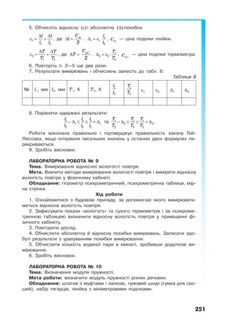 251
5. Обчисліть відносну ε( ) і абсолютну ∆( ) похибки
l l
l l
∆ ∆
ε = +1
1 2
, де l∆ = lС∆
2
.
l
l
∆ = ε ⋅ 1
1 1
2
, lС∆
— ціна поділки лінійки.
T T
T T
∆ ∆
ε = +2
1 2
, де T∆ = tС∆ °
2
.
T
T
∆ = ε ⋅ 1
2 2
2
, tC∆ °
— ціна поділки термометра.
6. Повторіть п. 2—5 ще два рази.
7. Результати вимірювань і обчислень занесіть до табл. 8:
Таблиця 8
№ l1, мм l2, мм T1, К T2, К
l
l
1
2
T
T
1
2
ε1 ε2 ∆1 ∆2
8. Порівняти одержані результати:
l l l
l l l
− ∆ ≤ ≤ + ∆1 1 1
1 1
2 2 2
та
T T T
T T T
− ∆ ≤ ≤ + ∆1 1 1
2 2
2 2 2
.
Робота виконана правильно і підтверджує правильність закону Гей-
Люссака, якщо інтервали чисельних значень у останніх двох формулах пе-
рекриваються.
9. Зробіть висновки.
ЛАБОРАТОРНА РОБОТА № 9
Тема. Вимірювання відносної вологості повітря.
Мета. Вивчити методи вимірювання вологості повітря і виміряти відносну
вологість повітря у фізичному кабінеті.
Обладнання: гігрометр психрометричний, психрометрична таблиця, мір-
на стрічка.
Хід роботи
1. Ознайомитися з будовою приладу, за допомогою якого вимірювати-
меться відносна вологість повітря.
2. Зафіксувати покази «вологого» та сухого термометрів і за психроме-
тричною таблицею визначити відносну вологість повітря у приміщенні фі-
зичного кабінету.
3. Повторити дослід.
4. Обчислити абсолютну й відносну похибки вимірювань. Записати здо-
буті результати з урахуванням похибки вимірювання.
5. Обчислити кількість водяної пари в кімнаті, зробивши додаткові ви-
мірювання.
6. Зробіть висновок.
ЛАБОРАТОРНА РОБОТА № 10
Тема. Визначення модуля пружності.
Мета роботи: визначити модуль пружності різних речовин.
Обладнання: штатив з муфтами і лапкою, гумовий шнур (гумка для гро-
шей), набір тягарців, лінійка з міліметровими поділками.
 