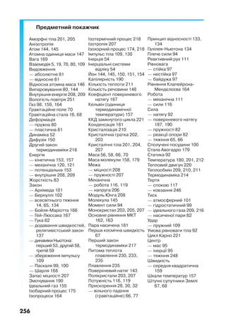 256
Предметний покажчик
Аморфні тіла 201, 205
Анізотропія
Атом 144, 145
Атомна одиниця маси 147
Вага 169
Взаємодія 5, 19, 70, 80, 109
Видовження
— абсолютне 81
— відносне 81
Відносна атомна маса 146
Випаровування 80, 144
Внутрішня енергія 208, 209
Вологість повітря 251
Газ 98, 159, 164
Гравітаційне поле 70
Гравітаційна стала 16, 68
Деформація
— пружна 80
— пластична 81
Динаміка 52
Дифузія 150
Другий закон
термодинаміки 218
Енергія
— кінетична 153, 157
— механічна 120, 121
— потенціальна 153
— внутрішня 208, 209
Жорсткість 83
Закон
— Архімеда 101
— Бернуллі 102
— всесвітнього тяжіння
14, 65, 134
— Бойля-Маріотта 166
— Гей-Люссака 167
— Гука 82
— додавання швидкостей,
релятивістський закон
137
— динаміки Ньютона:
перший 53, другий 58,
третій 59
— збереження імпульсу
109
— Паскаля 99, 100
— Шарля 168
Запас міцності 207
Змочування 190
Ідеальний газ 155
Ізобарний процес 175
Ізопроцеси 164
Ізотермічний процес 218
Ізотропія 207
Ізохорний процес 174, 218
Імпульс тіла 109, 130
Інерція 54
Інерціальні системи
відліку 54
Йон 144, 145, 150, 151, 154
Капілярність 190
Кількість теплоти 211
Кількість речовини 148
Коефіцієнт поверхневого
натягу 187
Кельвін (одиниця
термодинамічної
температури) 157
ККД замкнутого цикла 221
Конденсація 181
Кристалізація 210
Кристалічна гратка 202,
203
Кристалічні тіла 201, 204,
207
Маса 56, 58, 66, 70
Маса молекули 158, 179
Межа
— міцності 208
— пружності 207
Механічна
— робота 116, 119
— напруга 206
Модуль Юнга 208
Молекула 145
Момент сили 94
Монокристал 203, 205, 207
Основне рівняння МКТ
162, 163
Пара насичена 181
Перша космічна швидкість
67
Перший закон
термодинаміки 217
Питома теплота
плавлення 230, 233,
235
Плавлення 235
Поверхневий натяг 143
Полікристали 203, 207
Потужність 116, 119
Прискорення 28, 30, 32
— вільного падіння
(гравітаційне) 66, 77
Принцип відносності 133,
134
Галілея-Ньютона 134
Плече сили 94
Реактивний рух 111
Рівновага
— стійка 97
— нестійка 97
— байдужа 97
Рівняння Клапейрона-
Мендєлєєва 164
Робота
— механічна 111
— сили 116
Сила
— натягу 92
— поверхневого натягу
187, 190
— пружності 82
— реакції опори 82
— тяжіння 65, 66
Сполучені посудини 100
Стала Авогадро 179
Статика 92
Температура 180, 201, 212
Тепловий двигун 220
Теплообмін 209, 210, 211
Термодинаміка 214
Тертя
— спокою 117
— ковзання 246
Тиск
— атмосферний 101
— гідростатичний 99
— ідеального газа 209, 216
— насиченої пари 82
Удар
— пружний 109
Умова рівноваги тіла 92
Цикл Карно 221
Центр
— мас 95
— інерції 95
— тяжіння 248
Швидкість
— середня квадратична
159
Шкали температур 157
Штучні супутники Землі
67, 68
 