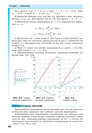 РОЗДІЛ 1. МЕХАНІКА
26
Для другого тіла х0 = 4 м, а через t = 2 с, х = 2 м, тобто
2xv = (2 м – 4 м)/(2 с) = –1 м/с; 2xv = –1 м/с.
б) Записуємо рівняння руху для цих тіл, виходячи з його загального
вигляду 0 xx x v t= + . Для першого тіла х1 = 3t. Для другого — х2 = 4 – t.
в) Визначаємо модуль переміщення за t = 4 с, користуючись форму-
лою x xs v t= .
1 1
3 ; 3 4 12
м
с м
c
x xs t s= = ⋅ = .
( )2 2
1 ; 1 4 4
м
c
c
x xs t s= − = − ⋅ = − м.
г) Визначаємо час і місце зустрічі. Для цього з точки перетину гра-
фіків руху двох тіл опускаємо перпендикуляр на вісь t і одержуємо час
зустрічі 1 с. Перпендикуляр, опущений на вісь OX, укаже координату
зустрічі 3 м.
д) Через 2 с перше тіло матиме координату 6 м, а друге — 2 м. Від-
стань між тілами l = х1 – х2 = 4 м.
2. Використовуючи одержані результати, виконаємо відповідні по-
будови (мал. 5.6—5.8):
Мал. 5.6. Графіки
проекцій швидкостей
Мал. 5.7. Графіки
проекцій переміщень
Мал. 5.8.
Графіки шляху
! Головне в цьому параграфі
Прямолінійним рівномірним рухом називають рух, під час якого тіло
за будь-які рівні проміжки часу здійснює однакові переміщення.
Геометричний зміст переміщення: переміщення, що здійснило тіло
чисельно дорівнює площі фігури, утвореної графіком залежності швид-
кості вд часу, перпендикулярами, проведеними до осі t у точках, які
відповідають часу початку та закінчення спостереження за рухом тіла
і віссю t ( 1 20, 0x xs s> < ).
 
