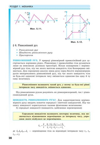 РОЗДІЛ 1. МЕХАНІКА
28
§ 6. Рівнозмінний рух
Рівнозмінний рух
Швидкість рівнозмінного руху
Прискорення
РІВНОЗМІННИЙ РУХ. У природі рівномірний прямолінійний рух зу-
стрічається порівняно рідко. Рівномірно і прямолінійно тіла рухаються
лише на невеликих ділянках траєкторії. Більш поширеним є нерівно-
мірний рух тіла, під час якого миттєва швидкість тіла безперервно змі-
нюється. Для спрощення аналізу явищ руху серед безлічі нерівномірних
рухів виокремлюють рівнозмінний рух, під час якого швидкість тіла
за будь-які однакові інтервали часу змінюється однаково (на одну й ту
саму величину).
Рівнозмінним називають такий рух, у якому за будь-які рівні
інтервали часу швидкість змінюється однаково.
Під рівнозмінним рухом розуміють як рівноприскорений, так і рівно-
сповільнений рухи.
ШВИДКІСТЬ РІВНОЗМІННОГО РУХУ. Для характеристики нерівно-
мірного руху вводять поняття середньої і миттєвої швидкостей. Під час
опису швидкості користуються такими фізичними величинами:
1) середньої швидкості (швидкість здійснення переміщення):
Середньою швидкістю називають векторну величину, яка ви-
значається відношенням переміщення до інтервалу часу, упро-
довж якого відбулося це переміщення.
+ + + +
υ = =
+ + + +
1 2 3
1 2 3
...
...
n
C
n
s s s ss
t t t t t
,
де 1 2 3, , ,... ns s s s — переміщення тіла за відповідні інтервали часу t1, t2,
t3,...tn;
Мал. 5.11.
Мал. 5.12.
 