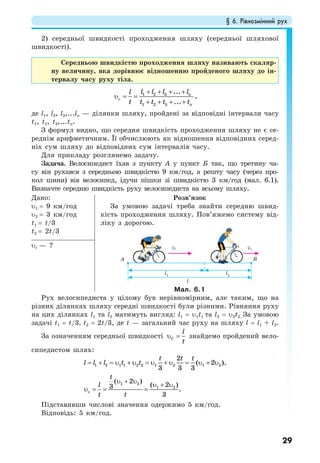 § 6. Рівнозмінний рух
29
2) середньої швидкості проходження шляху (середньої шляхової
швидкості).
Середньою швидкістю проходження шляху називають скаляр-
ну величину, яка дорівнює відношенню пройденого шляху до ін-
тервалу часу руху тіла.
+ + + +
υ = =
+ + + +
1 2 3
c
1 2 3
...
...
n
n
l l l ll
t t t t t
,
де l1, l2, l3,...ln — ділянки шляху, пройдені за відповідні інтервали часу
t1, t2, t3,...tn.
З формул видно, що середня швидкість проходження шляху не є се-
реднім арифметичним. Її обчислюють як відношення відповідних серед-
ніх сум шляху до відповідних сум інтервалів часу.
Для прикладу розглянемо задачу.
Задача. Велосипедист їхав з пункту А у пункт Б так, що третину ча-
су він рухався з середньою швидкістю 9 км/год, а решту часу (через про-
кол шини) вів велосипед, ідучи пішки зі швидкістю 3 км/год (мал. 6.1).
Визначте середню швидкість руху велосипедиста на всьому шляху.
Дано:
υ1 = 9 км/год
υ2 = 3 км/год
t1 = t/3
t2 = 2t/3
Розв’язок
За умовою задачі треба знайти середню швид-
кість проходження шляху. Пов’яжемо систему від-
ліку з дорогою.
Мал. 6.1
υс — ?
Рух велосипедиста у цілому був нерівномірним, але таким, що на
різних ділянках шляху середні швидкості були різними. Рівняння руху
на цих ділянках l1 та l2 матимуть вигляд: l1 = υ1t1 та l2 = υ2t2. За умовою
задачі t1 = t/3, t2 = 2t/3, де t — загальний час руху на шляху l = l1 + l2.
За означенням середньої швидкості C
l
t
υ = знайдемо пройдений вело-
сипедистом шлях:
1 2 1 1 2 2 1 2 1 2
1 2
1 2
c
2
( 2 ).
3 3 3
( 2 )
( 2 )3 .
3
t t t
l l l t t
t
l
t t
= + = υ + υ = υ + υ = υ + υ
υ + υ
υ + υ
υ = = =
Підставивши числові значення одержимо 5 км/год.
Відповідь: 5 км/год.
 